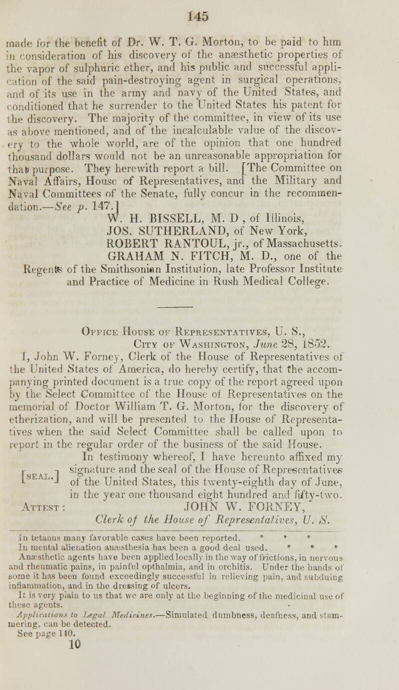 made for the benefit of Dr. W. T. G. Morton, to be paid to him in 'onsideration of his discovery of the anaesthetic properties of the vapor of sulphuric ether, and his public and successful appli- cation of the said pain-destroying agent in surgical operations. and of its use in the army and navy of the United States, and conditioned that he surrender to the United States his patent for I he discovery. The majority of the committee, in view of its use as above mentioned, and of the incalculable value of the discov- ery to the whole world, are of the opinion that one hundred thousand dollars would not be an unreasonable appropriation for that) purpose. They herewith report a bill. [The Committee on Naval Affairs, House of Representatives, and the Military and Naval Committees of the Senate, fully concur in the recommen- dation.—See p. 147.J W. H. BISSELL, M. D , of Illinois, JOS. SUTHERLAND, of New York, ROBERT RANTOUL, jr., of Massachusetts. GRAHAM N. FITCH, M. D., one of the Regente of the Smithsonian Institution, late Professor Institute and Practice of Medicine in Rush Medical College. Office House of Representatives, U. S., City of Washington, June 28, 1852. I, John W. Forney, Clerk of the House of Representatives of the United States of America, do hereby certify, that the accom- panying printed document is a true copy of the report agreed upon by the Select Committee of the House of Representatives on the memorial of Doctor William T. G. Morton, for the discovery of etherization, and will be presented to the House of Representa- tives when the said Select Committee shall be called upon to report in the regular order of the business of the said House. In testimony whereof, I have hereunto affixed my r t signature and the seal of the House of Representatives 1 SCAT I • • • L J,J of the United States, this twenty-eighth day of June, in the year one thousand eight hundred and fifty-two. Attest : JOHN W. FORNEY, Clerk of the House of Representatives, U. &. in tetanus many favorable cases have been reported. • • • In mental alienation anaesthesia has been a good deal used. * * * Anaesthetic agents have been applied locally in the way of frictions, in nervous and rheumatic pains, in painful opthalmia, and in orchitis. Under the hands of some it has been found exceedingly successful in relieving pain, and subduing inflammation, and in the dressing of ulcers. It is very plain to us that we are only at tlic beginning of the medicinal use of these agents. Applications to Legal Medicines.—Simulated dumbness, deafness, and stam- mering, can be detected. See page 110. 10