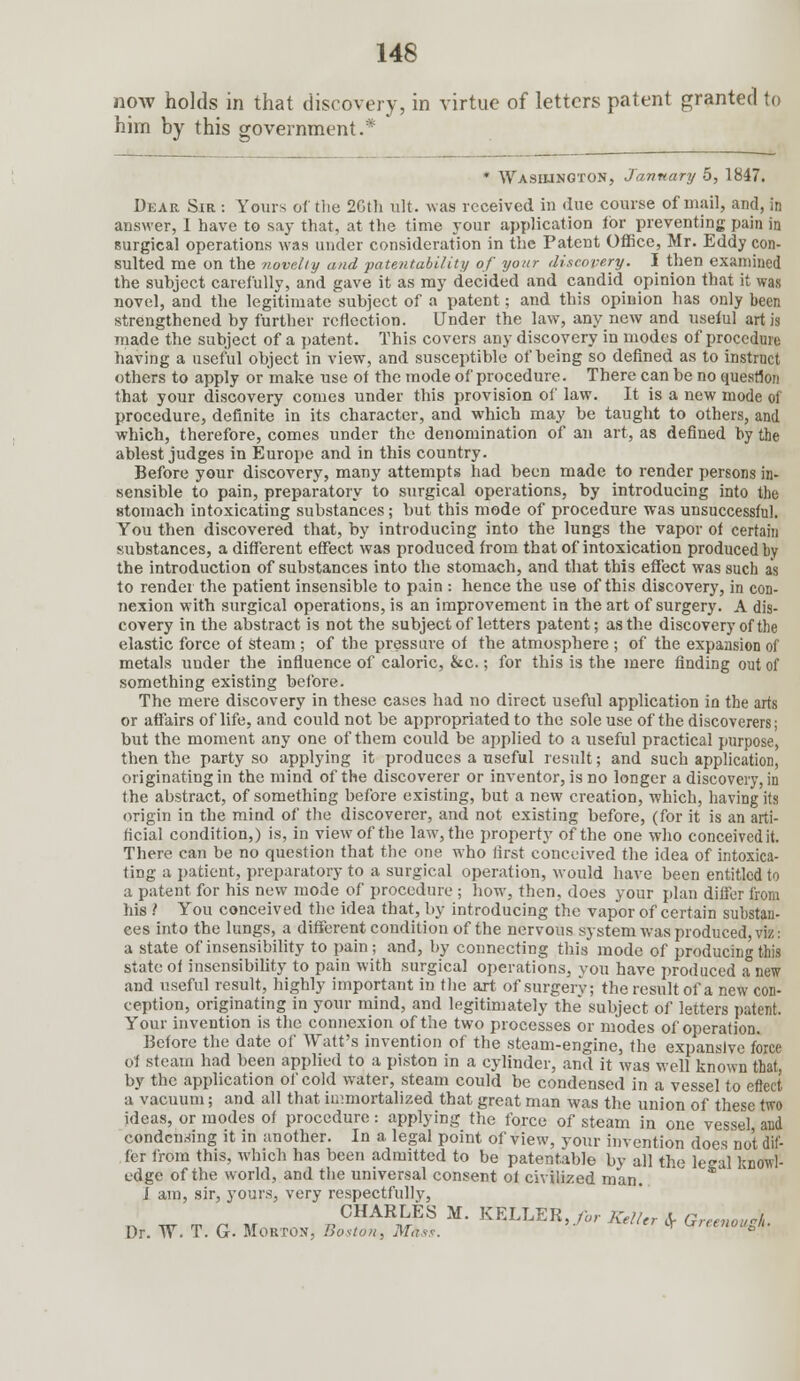 now holds in that discovery, in virtue of letters patent granted to him by this government.* * Washington, Jannary 5, 1847. Dear Sir : Yours of the 26th ult. was received in due course of mail, and, in answer, I have to say that, at the time your application lor preventing pain in surgical operations was under consideration in the Patent Office, Mr. Eddy con- sulted me on the novelty and patentability of your discovery. I then examined the subject carefully, and gave it as my decided and candid opinion that it was novel, and the legitimate subject of a patent; and this opinion has only been strengthened by further reflection. Under the law, any new and useful art is made the subject of a patent. This covers any discovery in modes of procedure having a useful object in view, and susceptible of being so defined as to instruct others to apply or make use of the mode of procedure. There can be no question that your discovery comes under this provision of law. It is a new mode of procedure, definite in its character, and which may be taught to others, and which, therefore, comes under the denomination of an art, as defined by the ablest judges in Europe and in this country. Before your discovery, many attempts had been made to render persons in- sensible to pain, preparatory to surgical operations, by introducing into the stomach intoxicating substances; but this mode of procedure was unsuccessful. You then discovered that, by introducing into the lungs the vapor of certain substances, a different effect was produced from that of intoxication produced by the introduction of substances into the stomach, and that this effect was such as to render the patient insensible to pain : hence the use of this discovery, in con- nexion with surgical operations, is an improvement in the art of surgery. A dis- covery in the abstract is not the subject of letters patent; as the discovery of the elastic force of steam; of the pressure of the atmosphere ; of the expansion of metals under the influence of caloric, &c.; for this is the mere finding out of something existing before. The mere discovery in these cases had no direct useful application in the arts or affairs of life, and could not be appropriated to the sole use of the discoverers; but the moment any one of them could be applied to a useful practical purpose, then the party so applying it produces a useful result; and such application, originating in the mind of the discoverer or inventor, is no longer a discovery, in the abstract, of something before existing, but a new creation, which, having its origin in the mind of the discoverer, and not existing before, (for it is an arti- ficial condition,) is, in view of the law, the property of the one who conceivedit. There can be no question that the one who first conceived the idea of intoxica- ting a patient, preparatory to a surgical operation, would have been entitled to a patent for his new mode of procedure ; how, then, does your plan differ from his .' You conceived the idea that, by introducing the vapor of certain substan- ces into the lungs, a different condition of the nervous system was produced, viz: a state of insensibility to pain ; and, by connecting this mode of producing this state of insensibility to pain with surgical operations, you have produced a new and useful result, highly important in the art of surgery; the result of a new con- ception, originating in your mind, and legitimately the subject of letters patent. Your invention is the connexion of the two processes or modes of operation. Before the date of Watt's invention of the steam-engine, the expansive force of steam had been applied to a piston in a cylinder, and it was well known that, by the application of cold water, steam could be condensed in a vessel to effect a vacuum; and all that immortalized that great man was the union of these two ideas, or modes of procedure: applying the force of steam in one vessel and condensing it in another. In a. legal point of view, your invention does not dif- fer from this, which has been admitted to be patentable by all the legal knowl- edge of the world, and the universal consent of civilized man. J am, sir, yours, very respectfullv, CHARLES M. KELLER, for Keller cV Grrenowk Dr. W. T. G. Morton, Boston, Mhss. tV ^reenouS^'