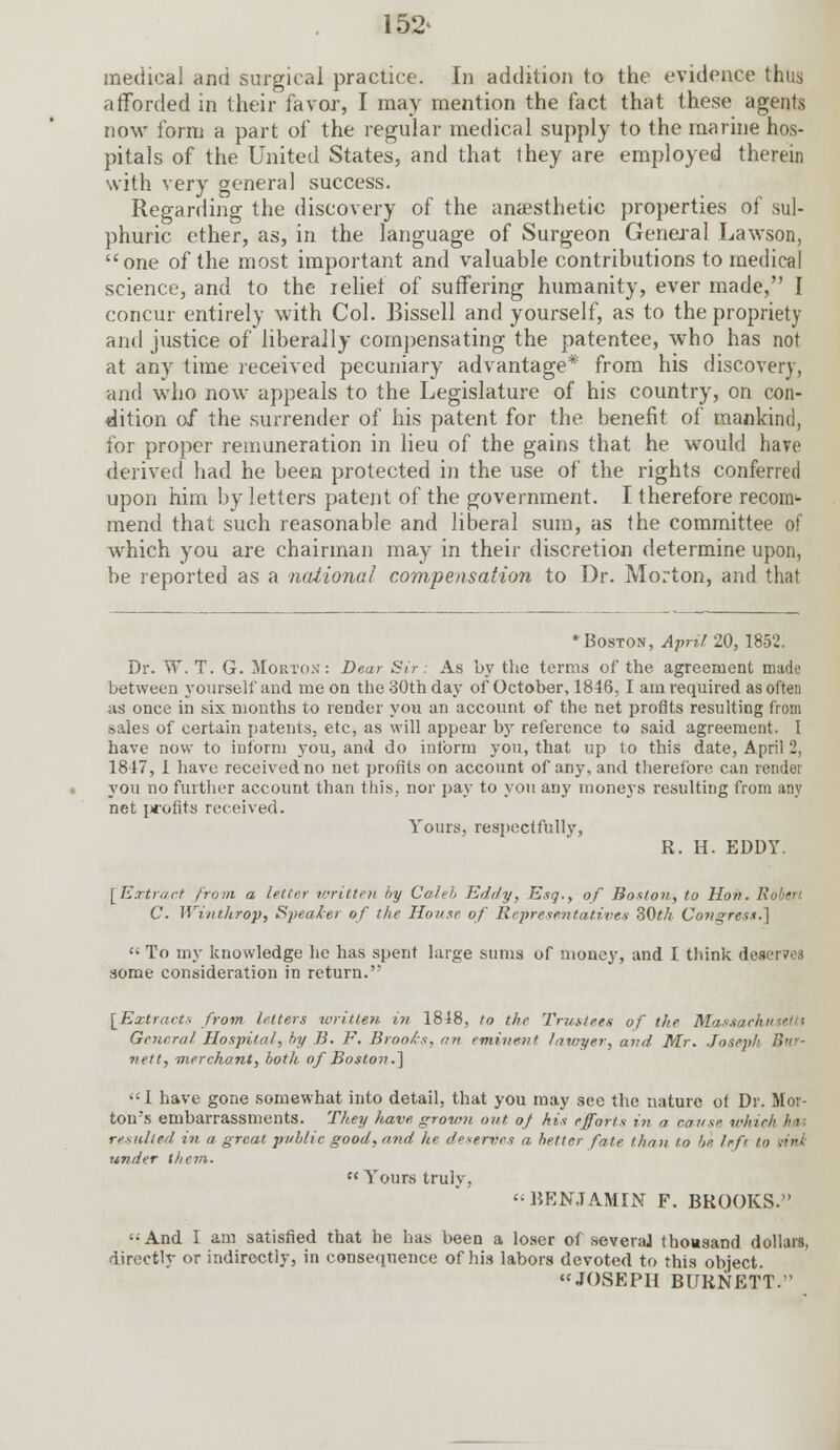 152> medical and surgical practice. In addition to the evidence thus afforded in their favor-, I may mention the fact that these agents now form a part of the regular medical supply to the marine hos- pitals of the United States, and that they are employed therein with very general success. Regarding the discovery of the anaesthetic properties of sul- phuric ether, as, in the language of Surgeon General Lawson, one of the most important and valuable contributions to medical science, and to the relief of suffering humanity, ever made, I concur entirely with Col. Bissell and yourself, as to the propriety and justice of liberally compensating the patentee, who has not at any time received pecuniary advantage* from his discovery, and who now appeals to the Legislature of his country, on con- dition of the surrender of his patent for the benefit of mankind, for proper remuneration in lieu of the gains that he would have derived had he been protected in the use of the rights conferred upon him by letters patent of the government. I therefore reconv- mend that such reasonable and liberal sum, as the committee of which you are chairman may in their discretion determine upon, be reported as a national compensation to Dr. Morton, and that * Boston, April 20, 185'2. Dr. W. T. G. Morton: Dear Sir: As by the terras of the agreement made between yourself and me on the 30th day of October, 1846,1 am required as often as once in six months to render you an account of the net profits resulting from sales of certain patents, etc, as will appear by reference to said agreement. I have now to inform you, and do intbrm you, that up to this date, April 2, 1817, 1 have received no net profits on account of any, and therefore can render you no further account than this, nor pay to you any moneys resulting from any net profits received. Yours, respectfully, R. H. EDDY. [Extract from a letter written by Caleb Eddy, Esq., of Boston, to Hon. Rohm. C. Winthrop, Speaker of the House of Representatives 80th Congress.]  To my knowledge he has spent large sums of money, and I think deserves some consideration in return. [Extracts from letters written, in 1818, to the Trustees of the Massaa General Hospital, by B. F. Brooks, an eminent lawyer, and Mr. Joseph Bur- nett, merchant, both of Boston.']  1 have gone somewhat into detail, that you may see the nature of Dr. Mor- ton's embarrassments. They have, grown out of his efforts in a cause which has resulted in a great, public good, and he deserves a better fate than to be. left to rilii under them.  Yours truly, BENJAMIN F. BROOKS. And I am satisfied that he has been a loser of severaJ thousand dollars, directly or indirectly, in consequence of his labors devoted to this object. JOSEPH BURNETT.