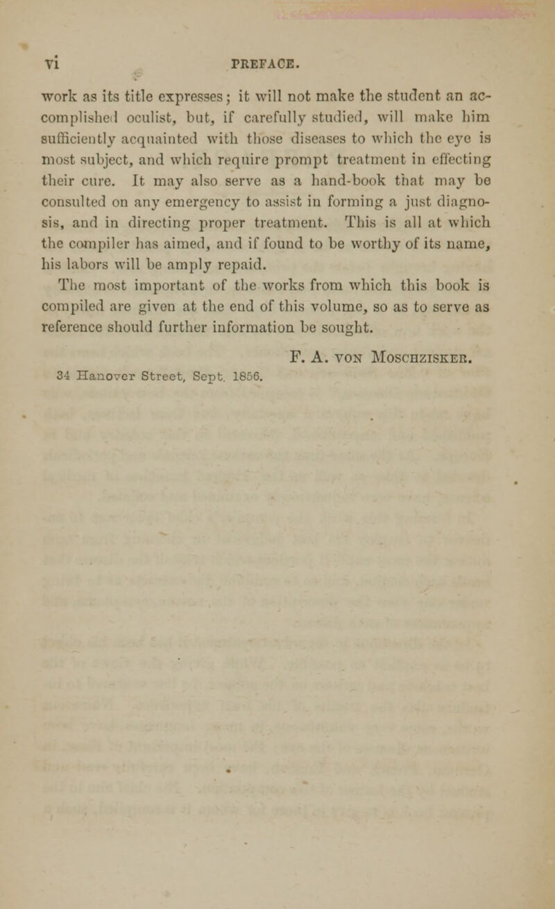 work as its title expresses; it will not make the student an ac- complished oculist, but, if carefully studied, will make him sufficiently acquainted with those diseases to which the eye is most subject, and which require prompt treatment in effecting their cure. It may also serve as a hand-book that may be consulted on any emergency to assist in forming a just diagno- sis, and in directing proper treatment. This is all at which the compiler has aimed, and if found to be worthy of its name, his labors will be amply repaid. The most important of the works from which this book is compiled are given at the end of this volume, so as to serve as reference should further information be sought. F. A. VON MOSCHZISKER. 34 Hanover Street, Sept. 1856.