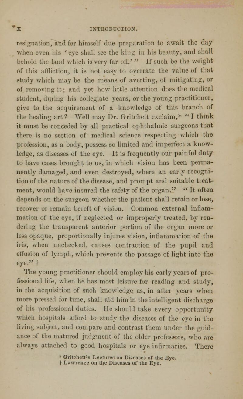 resignation, and for himself due preparation to await the day when even his 'eve shall see the king in his beauty, and shall behold the land which is very far oil'.'  If such be the weight of this affliction, it is not easy to overrate the value of that study which maybe the means of averting, of mitigating, or of removing it; and yet how little attention does the medical student, during his collegiate years, or the young practitioner, give to the acquirement of a knowledge of this branch of the healing art? Well may Dr. Gritchett exclaim,*  I think it must be conceded by all practical ophthalmic surgeons that there is no section of medical science respecting which the profession, as a body, possess so limited and imperfect a know- ledge, as diseases of the eye. It is frequently our painful duty to have cases brought to us, in which vision has been perma- nently damaged, and even destroyed, where an early recogni- tion of the nature of the disease, and prompt and suitable treat- ment, would have insured the safety of the organ.  It often depends on the surgeon whether the patient shall retain or lose, recover or remain bereft of vision. Common external inflam- mation of the eye, if neglected or improperly treated, by ren- dering the transparent anterior portion of the organ more or less opaque, proportionally injures vision, inflammation of the iris, when unchecked, causes contraction of the pupil and effusion of lymph, which prevents the passage of light into the eye. f The young practitioner should employ his early years of pro- fessional life, when he has most leisure for reading and study, in the acquisition of such knowledge as, in after years when more pressed for time, shall aid him in the intelligent discharge of his professional duties. He should take every opportunity which hospitals afford to study the diseases of the eye in tho living subject, and compare and contrast them under the guid- ance of the matured judgment of the older professors, who are always attached to good hospitals or eye infirmaries. There * Gritchett's Lectures on Diseases of the Eye. t Lawrence on the Diseases of the Eye.