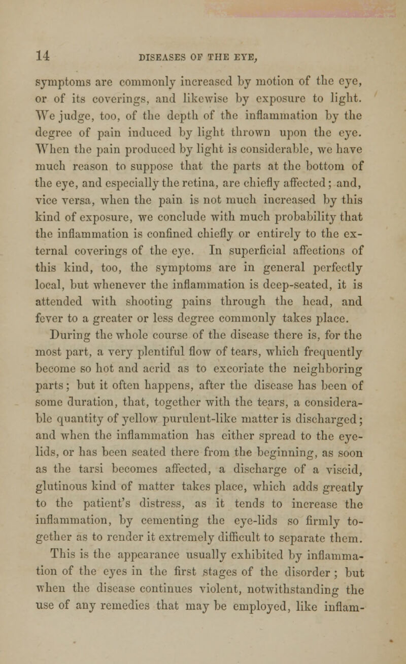 symptoms are commonly increased by motion of the e}Te, or of its coverings, and likewise by exposure to light. We judge, too, of the depth of the inflammation by the degree of pain induced by light thrown upon the eye. When the pain produced by light is considerable, we have much reason to suppose that the parts at the bottom of the eye, and especially the retina, are chiefly affected; and, vice versa, when the pain is not much increased by this kind of exposure, we conclude with much probability that the inflammation is confined chiefly or entirely to the ex- ternal coverings of the eye. In superficial affections of this kind, too, the symptoms are in general perfectly local, but whenever the inflammation is deep-seated, it is attended with shooting pains through the head, and fever to a greater or less degree commonly takes place. During the whole course of the disease there is, for the most part, a very plentiful flow of tears, which frequently become so hot and acrid as to excoriate the neighboring parts; but it often happens, after the disease has been of some duration, that, together with the tears, a considera- ble quantity of yellow purulent-like matter is discharged; and when the inflammation has either spread to the eye- lids, or has been seated there from the beginning, as soon as the tarsi becomes affected, a discharge of a viscid, glutinous kind of matter takes place, which adds greatly to the patient's distress, as it tends to increase the inflammation, by cementing the eye-lids so firmly to- gether as to render it extremely difficult to separate them. This is the appearance usually exhibited by inflamma- tion of the eyes in the first stages of the disorder; but when the disease continues violent, notwithstanding the use of any remedies that may be employed, like inflam-