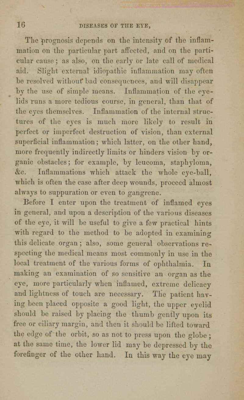 The prognosis depends on the intensity of the inflam- mation on the particular part affected, and on the parti- cular cause ; as also, on the earl}- or late call of medical aid. Slight external idiopathic inflammation may often be resolved without* bad consequencc-s, and will disappear by the use of simple means. Inflammation of the eye- lids runs a more tedious course, in general, than that of the eyes themselves. Inflammation of the internal struc- tures of the eyes is much more likely to result in perfect or imperfect destruction of vision, than external superficial inflammation; which latter, on the other hand, more frequently indirectly limits or hinders vision by or- ganic obstacles; for example, by leucoina, staphyloma, &c. Inflammations which attack the whole eye-ball, which is often the case after deep wounds, proceed almost always to suppuration or even to gangrene. Before I enter upon the treatment of inflamed eyes in general, and upon a description of the various diseases of the eye, it will be useful to give a few practical hints with regard to the method to be adopted in examining this delicate organ ; also, some general observations re- specting the medical means most commonly in use in the local treatment of the various forms of ophthalmia. In making an examination of so sensitive an organ as the eye, more particularly when inflamed, extreme delicacy and lightness of touch are necessary. The patient hav- ing been placed opposite a good light, the upper eyelid should be raised by placing the thumb gently upon its free or ciliary margin, and then it should be lifted toward the edge of the orbit, so as not to press upon the globe; at the same time, the lower lid may be depressed by the forefinger of the other hand. In this way the eye may