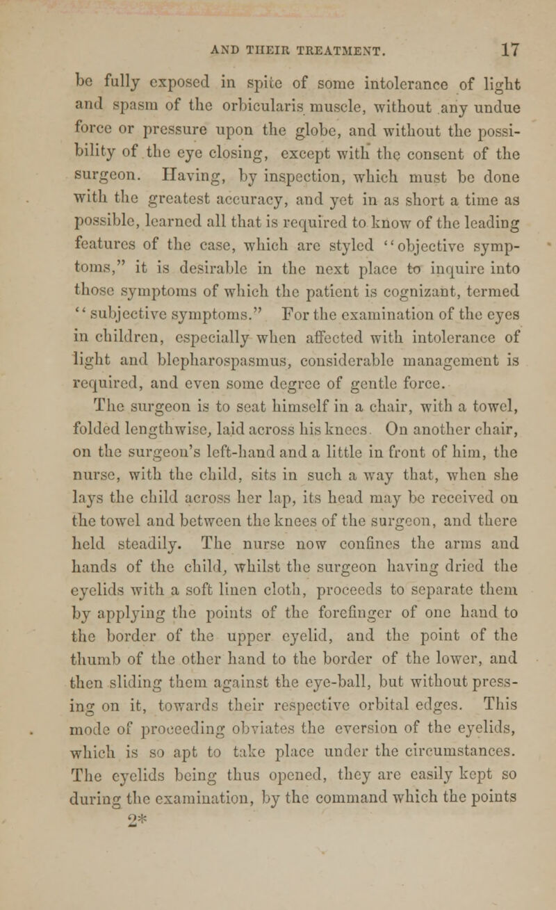 be fully exposed in spiie of some intolerance of light and spasm of the orbicularis muscle, without any undue force or pressure upon the globe, and without the possi- bility of the eye closing, except with the consent of the surgeon. Having, by inspection, which must be done with the greatest accuracy, and yet in as short a time as possible, learned all that is required to know of the leading features of the case, which arc styled objective symp- toms, it is desirable in the next place to inquire into those symptoms of which the patient is cognizant, termed subjective symptoms. For the examination of the eyes in children, especially when affected with intolerance of light and blepharospasmus, considerable management is required, and even some degree of gentle force. The surgeon is to seat himself in a chair, with a towel, folded lengthwise, laid across his knees. On another chair, on the surgeon's left-hand and a little in front of him, the nurse, with the child, sits in such a way that, when she lays the child across her lap, its head may be received on the towel and between the knees of the surgeon, and there held steadily. The nurse now confines the arms and hands of the child, whilst the surgeon having dried the eyelids with a soft linen cloth, proceeds to separate them by applying the points of the forefinger of one hand to the border of the upper eyelid, and the point of the thumb of the other hand to the border of the lower, and then sliding them against the eye-ball, but without press- ing on it, towards their respective orbital edges. This mode of proceeding obviates the eversion of the eyelids, which is so apt to take place under the circumstances. The eyelids being thus opened, they are easily kept so during the examination, by the command which the points