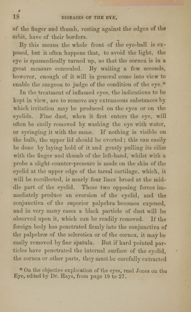 18 DISEASES OF THE EYE, of the finger and thumb, resting against the edges of the orbit, have of their borders. By this means the whole front of the eye-ball is ex- posed, but it often happens that, to avoid the light, the 03*0 is spasmodically turned up, so that the cornea is in a great measure concealed. By waiting a few seconds, however, enough of it will in general come into view to enable the surgeon to judge of the condition of the eye.* In the treatment of inflamed eyes, the indications to be kept in view, are to remove any extraneous substances by which irritation may be produced on the eyes or on the eyelids. Fine dust, when it first enters the eye, will often be easily removed by washing the eye with water, or syringing it with the same. If nothing is visible on the bulb, the upper lid should be everted ; this can easily be done by laving hold of it and gently pulling its ciliae with the finger and thumb of the left-hand, whilst with a, probe a slight counter-pressure is made on the skin of the eyelid at the upper edge of the tarsal cartilage, which, it will be recollected, is nearly four lines broad at the mid- dle part of the eyelid. These two opposing forces im- mediately produce an eversion of the eyelid, and the conjunctiva of the superior palpebra becomes exposed, and in very many cases a black particle of dust will be observed upon it, which can be readily removed. If the foreign body has penetrated firmly into the conjunctiva of the palpebrse of the sclerotica or of the cornea, it may be easily removed by fine spatula. But if hard pointed par- ticles have penetrated the internal surface of the eyelid, the cornea or other parts, they must be carefully extracted * On the objective exploration of the eyes, read Jones on the Eye, edited by Dr. Hays, from page 19 to 27.