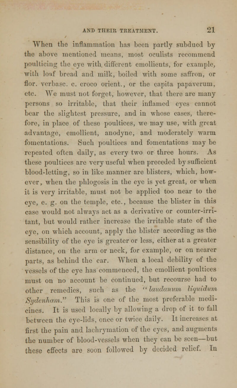 When the inflammation has been partly subdued by the above mentioned means, most oculists recommend poulticing the eye with different emollients, for example, with loaf broad and milk, boiled with some saffron, or flor. verbasc. c. croco orient., or the capita papaverum, etc. We must not forget, however, that there are many persons so irritable, that their inflamed eyes cannot bear the slightest pressure, and in whose cases, there- fore, in place of these poultices, we may use, with great advantage, emollient, anodyne, and moderately warm fomentations. Such poultices and fomentations may be repeated often daily, as every two or three hours. As those poultices are very useful when preceded by sufficient blood-letting, so in like manner arc blisters, which, how- ever, when the phlogosis in the eye is yet great, or when it is very irritable, must not be applied too near to the eye, e. g. on the temple, etc., because the blister in this case would not always act as a derivative or counter-irri- tant, but would rather increase the irritable state of the eye, on which account, apply the blister according as the sensibility of the eye is greater or less, either at a greater distance, on the arm or neck, for example, or on nearer parts, as behind the ear. When a local debility of the vessels of the eye has commenced, the emollient poultices must on no account be continued, but recourse had to other remedies, such as the laudanum liquidum SydenJiam. This is one of the most preferable medi- cines. It is used locally by allowing a drop of it to fall between the eye-lids, once or twice daily. It increases at first the pain and lachrymation of the eyes, and augments the number of blood-vessels when they can be seen—but these effects are soon followed by decided relief. In