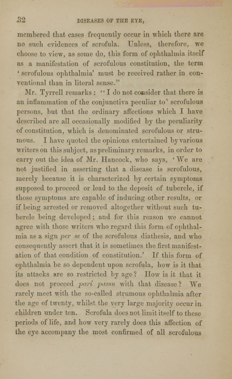 membered that cases frequently occur in which there are no such evidences of scrofula. Unless, therefore, we choose to view, as some do, this form of ophthalmia itself as a manifestation of scrofulous constitution, the term ' scrofulous ophthalmia' must be received rather in con- ventional than in literal sense. Mr. Tyrrell remarks : I do not consider that there is an inflammation of the conjunctiva peculiar to' scrofulous persons, but that the ordinary affections which I have described are all occasionally modified by the peculiarity of constitution, which is denominated scrofulous or stru- mous. I have quoted the opinions entertained by various writers on this subject, as preliminary remarks, in order to carry out the idea of Mr. Hancock, who says, ' We are not justified in asserting that a disease is scrofulous, merely because it is characterized by certain symptoms supposed to proceed or lead to the deposit of tubercle, if those symptoms arc capable of inducing other results, or if being arrested or removed altogether without such tu- bercle being developed; and for this reason we cannot agree with those writers who regard this form of ophthal- mia as a sign per sc of the scrofulous diathesis, and who consequently assert that it is sometimes the first manifest- ation of that condition of constitution.' If this form of ophthalmia be so dependent upon scrofula, how is it that its attacks are so restricted by age? How is it that it does not proceed pari passu with that disease? AVc rarely meet with the so-called strumous ophthalmia after the age of twenty, whilst the very large majority occur in children under ten. Scrofula docs not limit itself to these periods of life, and how very rarely docs this affection of the eye accompany the most confirmed of all scrofulous