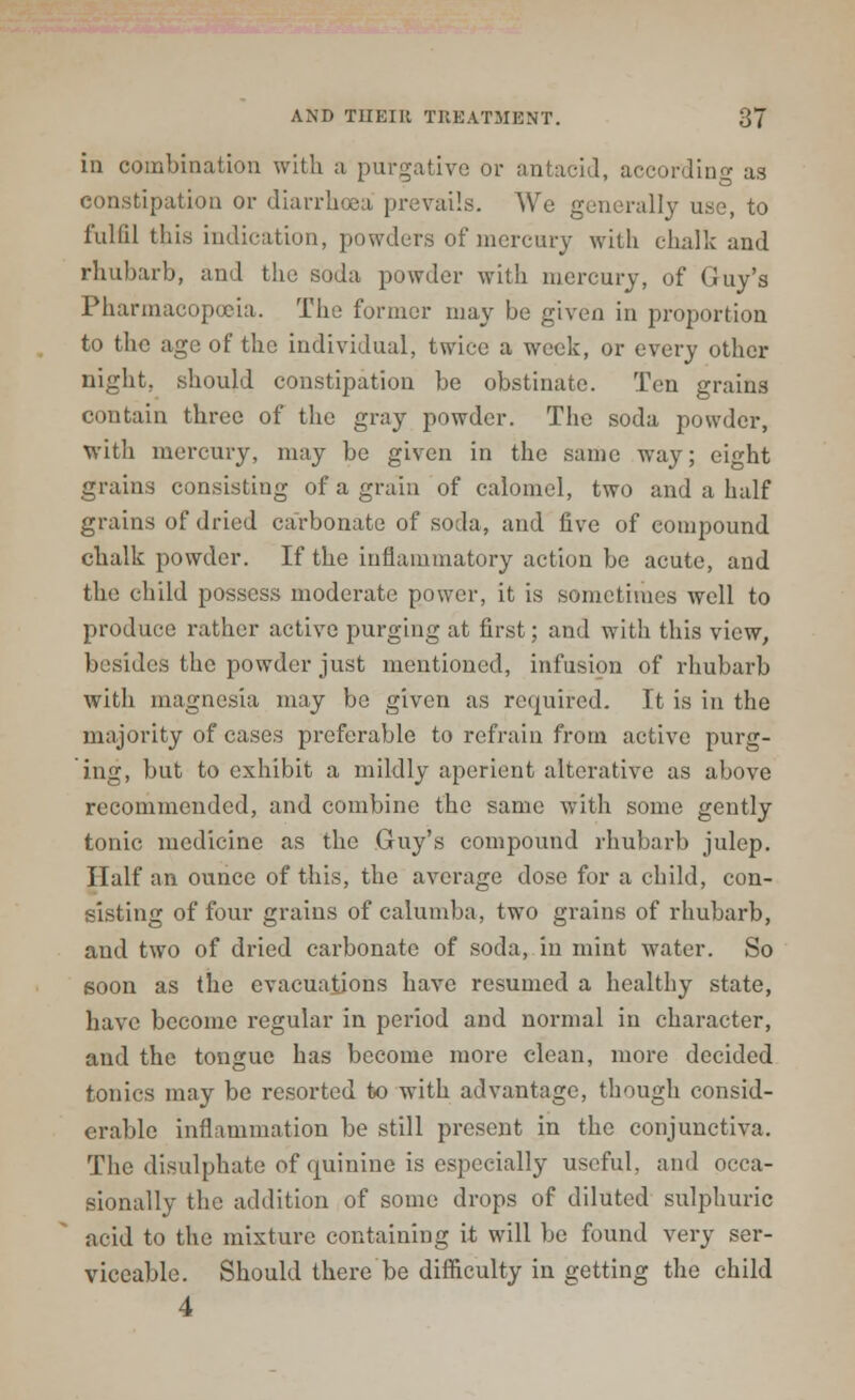 in combination with a purgative or antacid, according as constipation or diarrhoea prevails. We generally use, to fulfil this indication, powders of mercury with chalk and rhubarb, and the soda powder with mercury, of Guy's Pharmacopoeia. The former may be given in proportion to the age of the individual, twice a week, or every other night, should constipation be obstinate. Ten grains contain three of the gray powder. The soda powder, with mercury, may be given in the same way; eight grains consisting of a grain of calomel, two and a half grains of dried carbonate of soda, and five of compound chalk powder. If the inflammatory action be acute, and the child possess moderate power, it is sometimes well to produce rather active purging at first; and with this view, b'sides the powder just mentioned, infusion of rhubarb with magnesia may be given as required. It is in the majority of cases preferable to refrain from active purg- ing, but to exhibit a mildly aperient alterative as above recommended, and combine the same with some gently tonic medicine as the Guy's compound rhubarb julep. Half an ounce of this, the average dose for a child, con- sisting of four grains of calumba, two grains of rhubarb, and two of dried carbonate of soda, in mint water. So soon as the evacuations have resumed a healthy state, have become regular in period and normal in character, and the tongue has become more clean, more decided tonics may be resorted to with advantage, though consid- erable inflammation be still present in the conjunctiva. The disulphate of quinine is especially useful, and occa- sionally the addition of some drops of diluted sulphuric acid to the mixture containing it will be found very ser- viceable. Should there be difficulty in getting the child 4