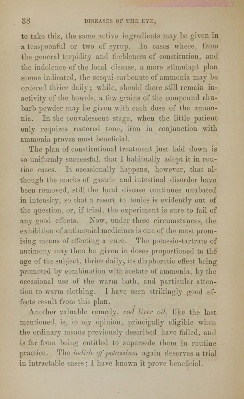to take this, the same active ingredients may he given in a teaspoonful or two of syrup. In eases where, from the general torpidity and feebleness of constitution, and the indolence of the local disease, a more stimulant plan seems indicated, the sesqui-carbonate of ammonia may be ordered thrice daily; while, should there still remain in- activity of the bowels, a few grains of the compound rhu- barb powder may be given with each dose of the ammo- nia. In the convalescent stage, when the little patient only requires restored tone, iron in conjunction with ammonia proves most beneficial. The plan of constitutional treatment just laid down is so uniformly successful, that I habitually adopt it in rou- tine cases. It occasionally happens, however, that al- though the ma trie and intestinal disorder have been removed, still the local disease continues unabated in intensity, so that a resort to tonics is evidently out of the question, or, it' tried, the experiment is sure to fail of any good effects. Now, under these circumstances, the exhibition of antimonial medicines is one of the most prom- ising means of effecting a cure. The potassio-tartrate of antimony may then be given in doses proportioned to the age of the subject, thrice daily, its diaphoretic effect being promoted by combination with acetate of ammonia, by the occasional use of the warm bath, and particular atten- tion to warm clothing. I have seen strikingly good ef- fects result from this plan. Another valuable remedy, cod liver nil, like the last mentioned, is, in my opinion, principally eligible when the ordinary means previously described have failed, and is far from being entitled to supersede them in routine practice. The iodide of potassium again deserves a trial in intractable cases; I have known it prove beneficial.