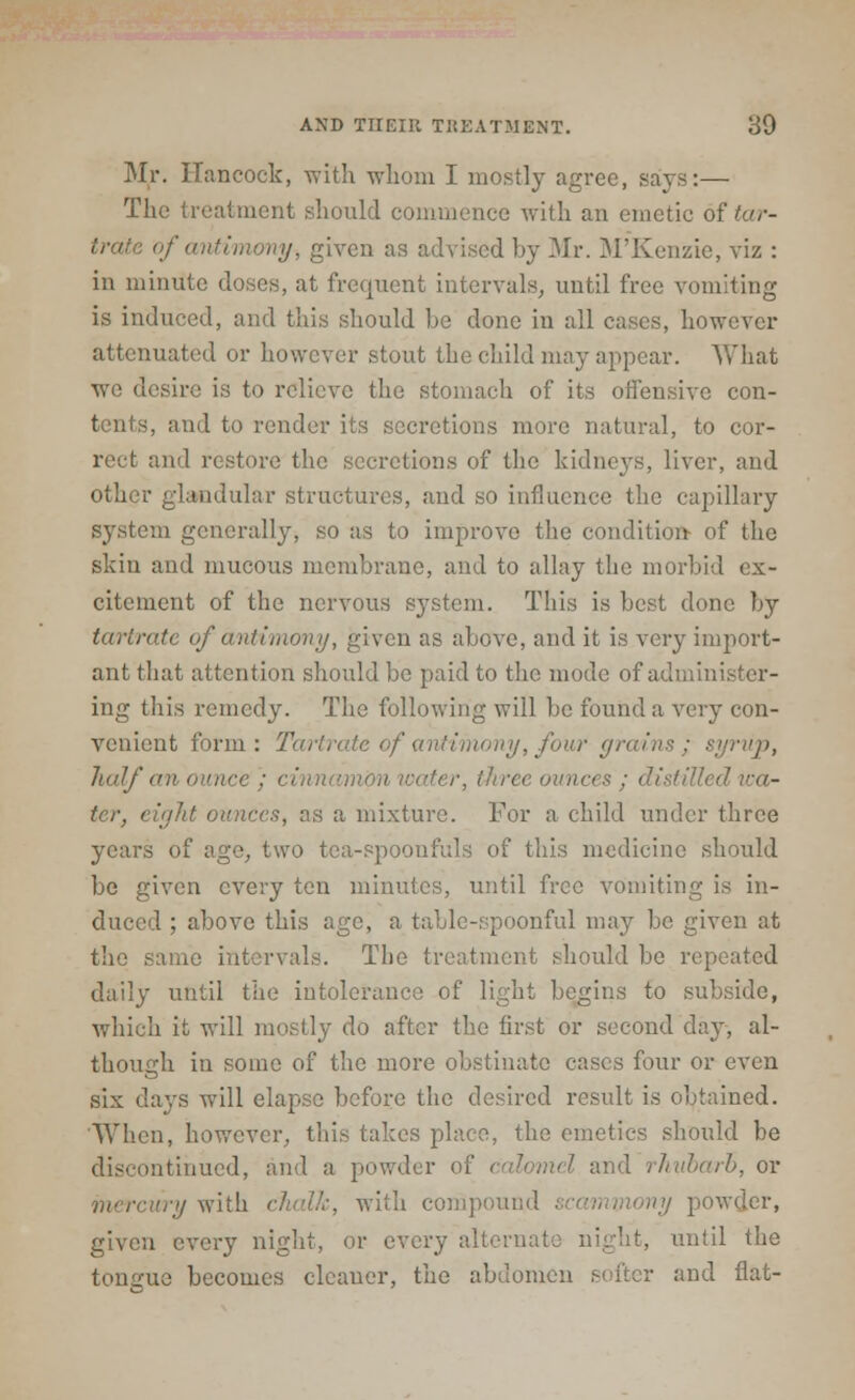 Mr. Hancock, with whom I mostly agree, says:— The treatment should commence with an emetic of tar- trate of'antimony-, given as advised by Mr. M'Kenzie, viz : in minute doses, at frequent intervals, until free vomiting is induced, and this should be done in all eases, however attenuated or however stout the child may appear. What we desire is to relieve the stomach of its offensive con- tents, and to render its secretions more natural, to cor- rect and restore the secretions of the kidneys, liver, and other glandular structures, and so influence the capillary system generally, so as to improve the condition- of the skin and mucous membrane, and to allay the morbid ex- citement of the nervous system. This is best done by tartrate of antimony, given as above, and it is very import- ant that attention should be paid to the mode of administer- ing this remedy. The following will be found a very con- venient form: Tartrate of antimony, four grains; syrup, half ■ ounces ; distilled ter, eight ounces, as a mixture. For a child under three years of age, two tea-spoonfuls of this medicine should be given every ten minutes, until free vomiting is in- duced ; above this age, a table-spoonful may be given at the same intervals. The treatment should be repeated daily until the intolerance of light begins to subside, which it will mostly do after the first or second day, al- though in sonic of the more obstinate cases four or even six days will elapse before the desired result is obtained. When, however, this takes place, the emetics should be discontinued, and a powder of calomel and rhubarb, or mercury with chaUc, with compound given every night, or every alternai until the tongue becomes cleaner, the abdomen softer and flat-