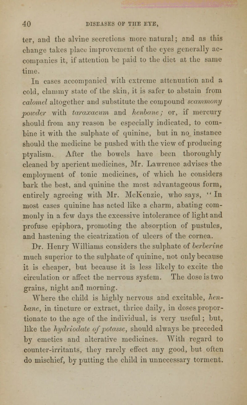 ter, and the alvine secretions more natural; and as this change takes place improvement of the eyes generally ac- companies it, if attention be paid to the diet at the same time. In cases accompanied with extreme attenuation and a cold, clammy state of the skin, it is safer to abstain from calomel altogether and substitute the compound scammony powder with taraxacum and henbane; or, if mercury should from any reason be especially indicated, to com- bine it with the sulphate of quinine, but in no instance should the medicine be pushed with the view of producing ptyalism. After the bowels have been thoroughly cleaned by aperient medicines, Mr. Lawrence advises the employment of tonic medicines, of which he considers bark the best, and quinine the most advantageous form, entirely agreeing with Mr. McKenzie, who says, In most cases quinine has acted like a charm, abating com- monly in a few days the excessive intolerance of light and profuse epiphora, promoting the absorption of pustules, and hastening the cicatrization of ulcers of the cornea. Dr. Henry Williams considers the sulphate of berberine much superior to the sulphate of quinine, not onlybecau.se it is cheaper, but because it is less likely to excite the circulation or affect the nervous system. The dose is two grains, night and morning. Where the child is highly nervous and excitable, hen- bane, in tincture or extract, thrice daily, in doses propor- tionate to the age of the individual, is very useful; but, like the hydriodate of potasse, should always be preceded by emetics and alterative medicines. With regard to counter-irritants, they rarely effect any good, but often do mischief, by putting the child in unnecessary torment.