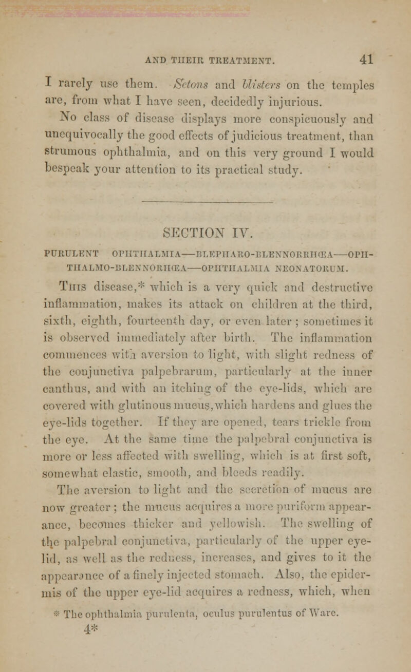 I rarely use them. Setons and blisters on the temples are, from what I have seen, decidedly injurious. No class of disease displays more conspicuously and unequivocally the good effects of judicious treatment, than strumous ophthalmia, and on this very ground I would bespeak your attention to its practical study. SECTION IV. PURULENT OPHTHALMIA—BLEPHAR0-BLENN0RRH03A—OPII- THALMO-BLENNORHCEA OPHTHALMIA NEONATORUM. Tins disease,- which is a very quick and destructive inflammation, makes its attack on children at the third, sixth, eighth, fourteenth day, or even later; sometimes it is observed immediately after birth. The inflammation commences with aversion to light, with slight redness of the conjunctiva palpebrarum, particularly at the inner canthus, and with an itching of the eve-lids, which are covered with glutinous mucus.which hardens and glues the eye-lids together. If they are O] rs trickle from the eye. At the same time the palpebral conjunctiva is more or less affected with swelling, which is at first soft, somewhat elastic, smooth, and h! lily. The aversion t.> light and the secretion of mucus are now greater; the mucus acquiresa triform appear- ance, becomes thick* r and yellowish. The swelling of the palpebral i a, particularly of the upper eye- lid, as well as the redness, increases, paid gives to it the appearance of a finely injected stomach. Also, the epider- mis of the upper eye-lid acquires a redness, which, when * The ophthalmia purulenta, oculus purulentus of Ware. 4*