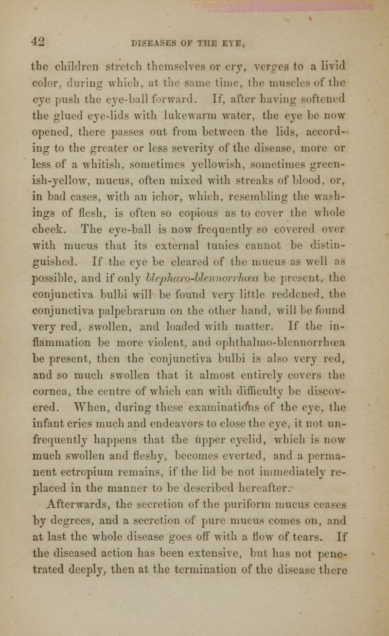 the children stretch themselves or cry, verges to a livid color, during which, at the same time, the muscles of the eye push the eye-hall forward. If, after having softened the glued eyedids with lukewarm water, the eye he now opened, there passes out from hetwecn the lids, accord- ing to the greater or less severity of the disease, more or less of a whitish, sometimes yellowish, sometimes green- ish-yellow, mucus, often mixed with streaks of hlood, or, in had cases, with an ichor, which, resembling the wash- ings of flesh, is often so copious as to cover the whole cheek. The eye-ball is now frequently so covered over with mucus that its external tunics cannot be distin- guished. If the eye be cleared of the mucus as well as possible, and if only hlepharo-blennorrhcea be present the conjunctiva bulbi will be found very little reddened, the conjunctiva palpebrarum on the other hand, will he found very red, swollen, and loaded with matter. If the in- flammation be more violent, and ophthalmo-hlennorrheea be present, then the conjunctiva bulbi is also very red, and so much swollen that it almost entirely covers the cornea, the centre of which can with difficulty be discov- ered. When, during these examinations of the eye, the infant cries much and endeavors to close the C3'C, it not im- frequently happens that the Upper eyelid, which is now much swollen and fleshy, becomes everted, and a perma- nent ectropium remains, if the lid be not immediately re- placed in the manner to be described hereafter. Afterwards, the secretion of the puriform mucus ceases by degrees, and a secretion of pure mucus conies on, and at last the whole disease goes ofl* with a flow of tears. If the diseased action has been extensive, but has not pene- trated deeply, then at the termination of the disease there