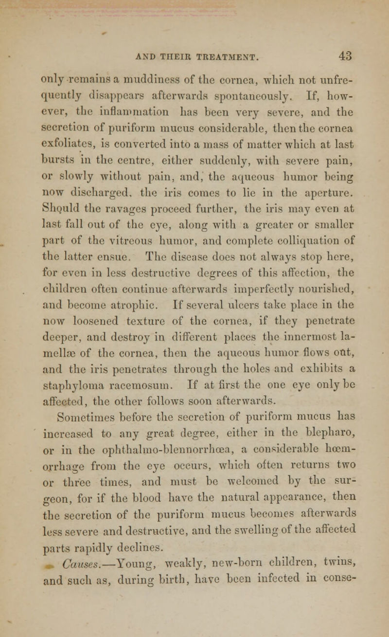only remains a muddiness of the cornea, which not unfre- quently disappears afterwards spontaneously, If, how- ever, the inflammation has been very severe, and the secretion of puriforin mucus considerable, then the cornea exfoliates, is converted into a mass of matter which at last bursts in the centre, either suddenly, with severe pain, or slowly without pain, and, the aqueous humor being now discharged, the iris comes to lie in the aperture. Should the ravages proceed further, the iris may even at last fall out of the eye, along with a greater or smaller part of the vitreous humor, and complete colliquation of the latter ensue. The disease does not always stop here, for even in less destructive degrees of this affection, the children often continue afterwards imperfectly nourished, and become atrophic. If several ulcers take place in the now loosened texture of the cornea, if they penetrate deeper, and destroy in different places the innermost la- mella) of the cornea, then the aqueous humor flows out, and the iris penetrates through the holes and exhibits a staphyloma racemosum. If at first the one eye only be affected, the other follows soon afterwards. Sometimes before the secretion of puriform mucus has increased to any great degree, either in the blepharo, or in the ophthalmo-blennorrhoea, a considerable hcem- orrhage from the eye occurs, which often returns two or three times, and must be welcomed by the sur- geon, for if the blood have the natural appearance, then the secretion of the puriforin mucus becomes afterwards less severe and destructive, and the swelling of the affected parts rapidly declines. Causes.—Young, weakly, new-born children, twins, and such as, during birth, have been infected in conse-