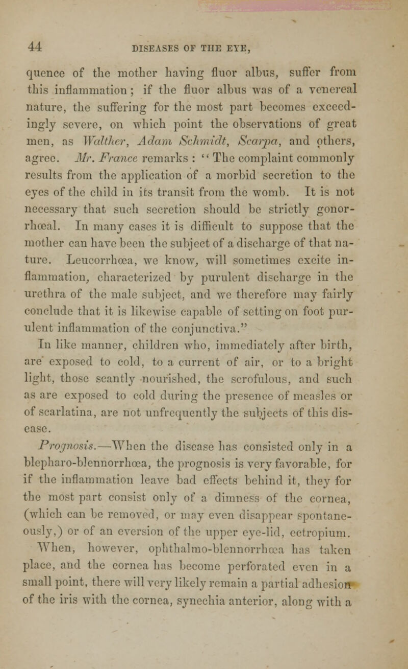 quence of the mother having fluor albus, suffer from this inflammation; if the fluor albus was of a venereal nature, the suffering for the most part becomes exceed- ingly severe, on which point the observations of great men, as Walther, Adam Schmidt, Scarpa, and others, agree. Mr. France remarks :  The complaint commonly results from the application of a morbid secretion to the eyes of the child in its transit from the womb. It is not necessary that such secretion should be strictly gonor- rhoea!. In many cases it is difficult to suppose that the mother can have been the subject of a discharge of that na- ture. Leucorrhoca, we know, will sometimes excite in- flammation, characterized by purulent discharge in the urethra of the male subject, and we therefore may fairly conclude that it is likewise capable of setting on foot pur- ulent inflammation of the conjunctiva. In like manner, children who, immediately after birth, are' exposed to cold, to a current of air, or to a bright light, those scantly nourished, the scrofulous, and such as are exposed to cold during the presence of measles or of scarlatina, are not unfreipicntly the subjects of this dis- ease. Prognosis.—When the disease has consisted only in a blepharo-blennorrhcea, the prognosis is very favorable, for if the inflammation leave bad effects behind it, they for the most part consist only of a dimness of the cornea, (which can be removed, or may even disappear spontane- ously,) or of an cversion of the upper eye-lid, ectropium. When, however, ophthalmoblennorrhea has taken place, and the cornea has become perforated even in a small point, there will very likely remain a partial adhesioM of the iris with the cornea, synechia anterior, along with a