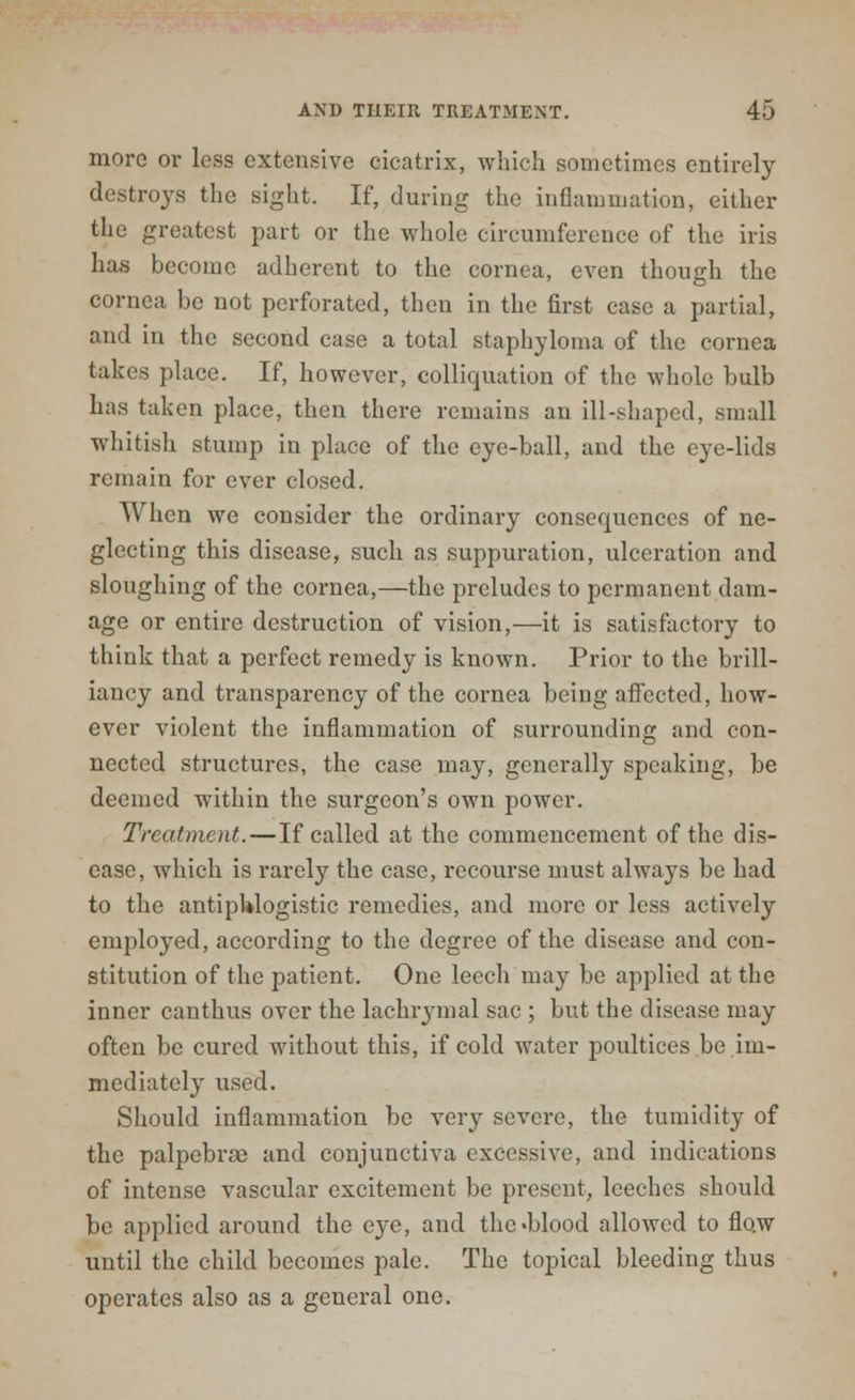 more or less extensive cicatrix, which sometimes entirely destroys the sight. If, during the inflammation, either the greatest part or the whole circumference of the iris has become adherent to the cornea, even though the cornea be not perforated, then in the first case a partial, and in the second case a total staphyloma of the cornea takes place. If, however, colliquation of the whole bulb has taken place, then there remains an ill-shaped, small whitish stump in place of the eye-ball, and the eye-lids remain for ever closed. When we consider the ordinary consequences of ne- glecting this disease, such as suppuration, ulceration and sloughing of the cornea,—the preludes to permanent dam- age or entire destruction of vision,—it is satisfactory to think that a perfect remedy is known. Prior to the brill- iancy and transparency of the cornea being affected, how- ever violent the inflammation of surrounding and con- nected structures, the case may, generally speaking, be deemed within the surgeon's own power. Treatment.—If called at the commencement of the dis- ease, which is rarely the case, recourse must always be had to the antiphlogistic remedies, and more or less actively employed, according to the degree of the disease and con- stitution of the patient. One leech may be applied at the inner canthus over the lachrymal sac ; but the disease may often be cured without this, if cold water poultices be im- mediately used. Should inflammation be very severe, the tumidity of the palpebral and conjunctiva excessive, and indications of intense vascular excitement be present, leeches should be applied around the eye, and the«blood allowed to flo.w until the child becomes pale. The topical bleeding thus operates also as a general one.