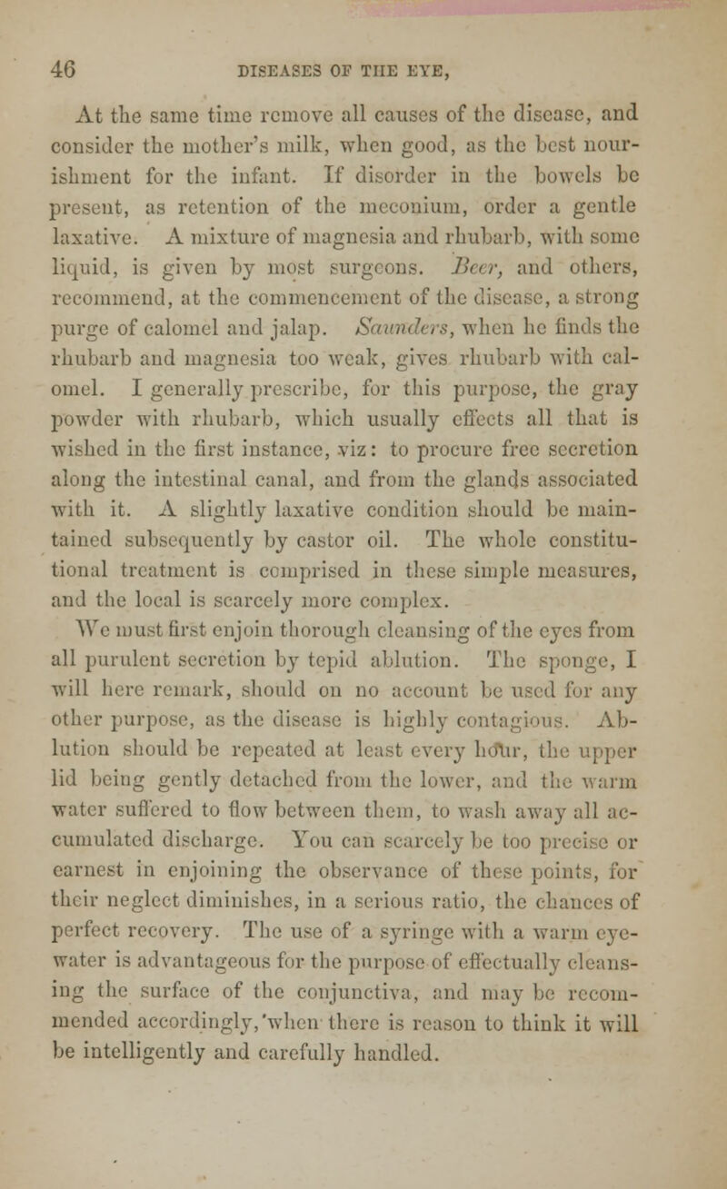 At the same time remove all causes of the disease, and consider the mother's milk, when good, as the best nour- ishment for the infant. If disorder in the bowels be present, as retention of the meconium, order a gentle laxative. A mixture of magnesia and rhubarb, with some liquid, is given by most surgeons. Beer, and others, recommend, at the commencement of the disease, a strong purge of calomel and jalap. Saunders, when he finds the rhubarb and magnesia too weak, gives rhubarb with cal- omel. I generally prescribe, for this purpose, the gray powder with rhubarb, which usually effects all that is wished in the first instance, viz: to procure free secretion along the intestinal canal, and from the glands associated with it. A slightly laxative condition should be main- tained subsequently by castor oil. The whole constitu- tional treatment is comprised in these simple measures, and the local is scarcely more complex. We must first enjoin thorough cleansing of the eyes from all purulent secretion by tepid ablation. The sponge, I will here remark, should on no account be used fur any other purpose, as the disease is highly contagious. Ab- lution should be repeated at least every hour, the upper lid being gently detached from the lower, and the warm water suffered to flow between them, to wash away all ac- cumulated discharge. You can scarcely be too precise or earnest in enjoining the observance of these points, for their neglect diminishes, in a serious ratio, the chances of perfect recovery. The use of a Byringe with a warm eye- water is advantageous for the purpose of effectually cleans- ing the surface of the conjunctiva, and may be recom- mended accordingly,'when there is reason to think it will be intelligently and carefully handled.