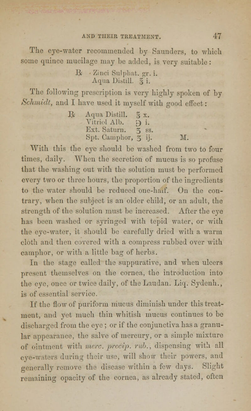 The eye-water recommended by Saunders, to which some quince mucilage may be added, is very suitable : I£ • Zinci Sulphat. gr. i. Aqua Distill. § i. The following prescription is very highly spoken of by Schmidt, and I have used it myself with good effect: J]c Aqua Distill. § x. Vitriol Alb. r> '• Ext. Saturn. 3 ss. Spt. Camphor, 3 ij. M. With this the eye should be washed from two to four times, daily. When the secretion of mucus is so profuse that the washing out with the solution must be performed every two or three hours, the proportion of the ingredients to the water should be reduced one-haif. On the con- trary, when the subject is an older child, or an adult, the strength of the solution must be increased. After the eye has been washed or syringed with tepid water, or with the eye-water, it should be carefully dried with a warm cloth and then covered with a compress rubbed over with camphor, or with a little bag of herbs. In the stage called the suppurative, and when ulcers present themselves on the cornea, the introduction into the eye, once or twice daily, of theLaudan. Liq. Sydenh., is of essential service. If the flow of puriform mucus diminish under this treat- ment, and yet much thin whitish mucus continues to be discharged from the eye ; or if the conjunctiva has a granu- lar appearance, the salve of mercury, or a simple mixture of ointment with mere, precip. nth., dispensing with all eye-waters during their use, will show their powers, and generally remove the disease within a few days. Slight remaining opacity of the cornea, as already stated, often