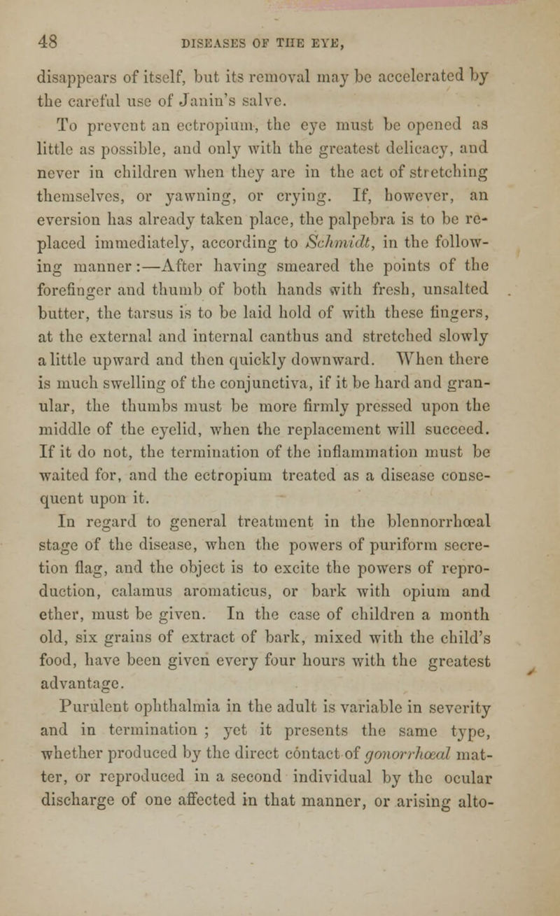 disappears of itself, but its removal may be accelerated by tbe careful use of Janin's salve. To prevent an ectropium, the eye must be opened as little as possible, aud only with the greatest delicacy, and never in children when they are in the act of stretching themselves, or yawning, or crying. If, however, an eversion has already taken place, the palpebra is to be re- placed immediately, according to Schmidt, in the follow- ing manner:—After having smeared the points of the forefinger and thumb of both hands with fresh, unsalted butter, the tarsus is to be laid hold of with these fingers, at the external and internal canthus and stretched slowly a little upward and then quickly downward. When there is much swelling of the conjunctiva, if it be hard and gran- ular, the thumbs must be more firmly pressed upon the middle of the eyelid, when the replacement will succeed. If it do not, the termination of the inflammation must be waited for, and the ectropium treated as a disease conse- quent upon it. In regard to general treatment in the blennorrhceal stage of the disease, when the powers of puriform secre- tion flag, and the object is to excite the powers of repro- duction, calamus aromaticus, or bark with opium and ether, must be given. In the case of children a month old, six grains of extract of bark, mixed with the child's food, have been given every four hours with the greatest advantage. Purulent ophthalmia in the adult is variable in severity and in termination ; yet it presents the same type, whether produced by the direct contact of gonorrhoea! mat- ter, or reproduced in a second individual by the ocular discharge of one affected in that manner, or arising alto-