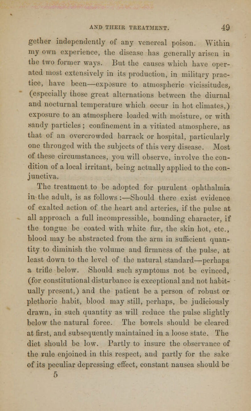 gather independently of any venereal poison. Within my own experience, the disease has generally arisen in the two former ways. But the causes which have oper- ated most extensively in its production, in military prac- tice, have been—exposure to atmospheric vicissitudes, (especially those great alternations between the diurnal and nocturnal temperature which occur in hot climates,) exposure to an atmosphere loaded with moisture, or with sandy particles; confinement in a vitiated atmosphere, as that of an overcrowded barrack or hospital, particularly one thronged with the subjects of this very disease. Most of these circumstances, you will observe, involve the con- dition of a local irritant, being actually applied to the con- junctiva. The treatment to be adopted for purulent ophthalmia in the adult, is as follows :—Should there exist evidence of exalted action of the heart and arteries, if the pulse at all approach a full incompressible, bounding character, if the tongue be coated with white fur, the skin hot, etc., blood may be abstracted from the arm in sufficient quan- tity to diminish the volume and firmness of the pulse, at least down to the level of the natural standard—perhaps a trifle below. Should such symptoms not be evinced, (for constitutional disturbance is exceptional and not habit- ually present,) and the patient be a person of robust or plethoric habit, blood may still, perhaps, be judiciously drawn, in such quantity as will reduce the pulse slightly below the natural force. The bowels should be cleared at first, and subserpviently maintained in a loose state. The diet should be low. Partly to insure the observance of the rule enjoined in this respect, and partly for the sake of its peculiar depressing effect, constant nausea should be 5