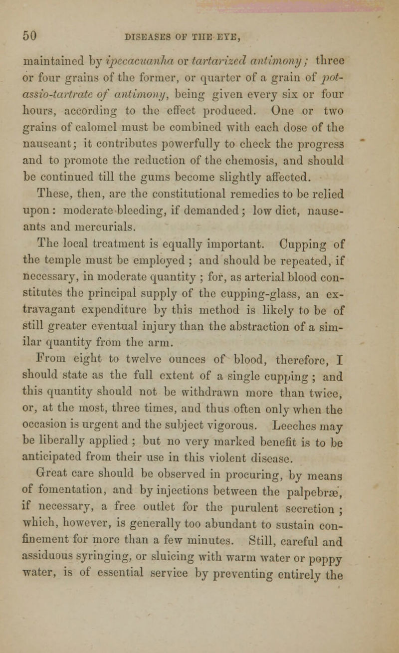 maintained by ipecacuanha or tartarized antimony ; three or four grains of the former, or quarter of a grain of pot- assio-tartrate of antimony, being given every six or four hours, according to the effect produced. One or two grains of calomel must be combined with each dose of the nauseant; it contributes powerfully to check the progress and to promote the reduction of the chemosis, and should be continued till the gums become slightly affected. These, then, are the constitutional remedies to be relied upon : moderate bleeding, if demanded ; low diet, nause- ants and mercurials. The local treatment is equally important. Cupping of the temple must be employed ; and should be repeated, if necessary, in moderate cpuantity ; for, as arterial blood con- stitutes the principal supply of the cupping-glass, an ex- travagant expenditure by this method is likely to be of still greater eventual injury than the abstraction of a sim- ilar quantity from the arm. From eight to twelve ounces of blood, therefore, I should state as the full extent of a single cupping ; and this quantity should not be withdrawn more than twice, or, at the most, three times, and thus often only when the occasion is urgent and the subject vigorous. Leeches may be liberally applied ; but no very marked benefit is to be anticipated from their use in this violent disease. Great care should be observed in procuring, by means of fomentation, and by injections between the palpebral, if necessary, a free outlet for the purulent secretion ; which, however, is generally too abundant to sustain con- finement for more than a few minutes. Still, careful and assiduous syringing, or sluicing with warm water or poppy water, is of essential service by preventing entirely the