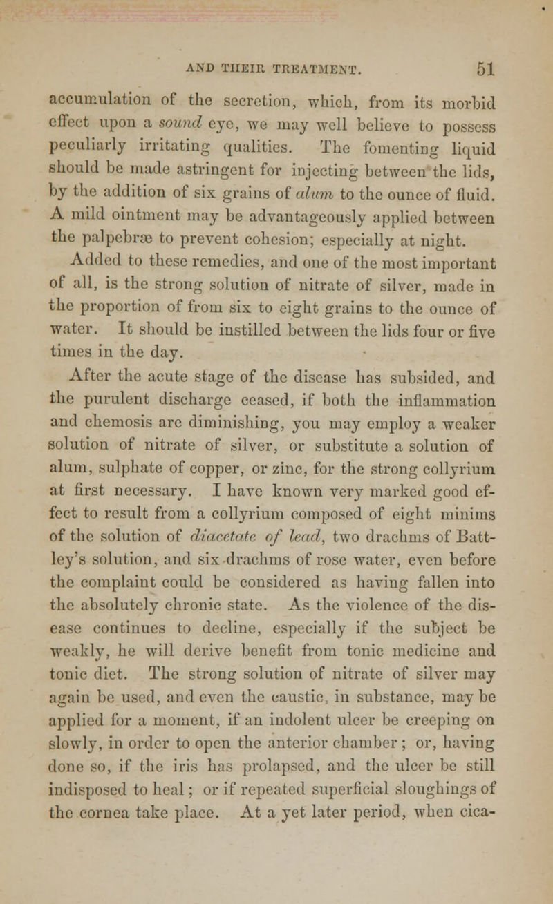 accumulation of the secretion, which, from its morbid effect upon a sound eye, we may well believe to possess peculiarly irritating qualities. The fomenting liquid should be made astringent for injecting between the lids, by the addition of six grains of alum to the ounce of fluid. A mild ointment may be advantageously applied between the palpebrcc to prevent cohesion; especially at night. Added to these remedies, and one of the most important of all, is the strong solution of nitrate of silver, made in the proportion of from sis to eight grains to the ounce of water. It should be instilled between the lids four or five times in the day. After the acute stage of the disease has subsided, and the purulent discharge ceased, if both the inflammation and chemosis are diminishing, you may employ a weaker solution of nitrate of silver, or substitute a solution of alum, sulphate of copper, or zinc, for the strong collyrium at first necessary. I have known very marked good ef- fect to result from a collyrium composed of eight minims of the solution of diacctate of lead, two drachms of Batt- ley's solution, and six drachms of rose water, even before the complaint could be considered as having fallen into the absolutely chronic state. As the violence of the dis- ease continues to decline, especially if the subject be weakly, he will derive benefit from tonic medicine and tonic diet. The strong solution of nitrate of silver may again be used, and even the caustic, in substance, may be applied for a moment, if an indolent ulcer be creeping on slowly, in order to open the anterior chamber ; or, having done so, if the iris has prolapsed, and the ulcer be still indisposed to heal; or if repeated superficial sloughings of the cornea take place. At a yet later period, when cica-