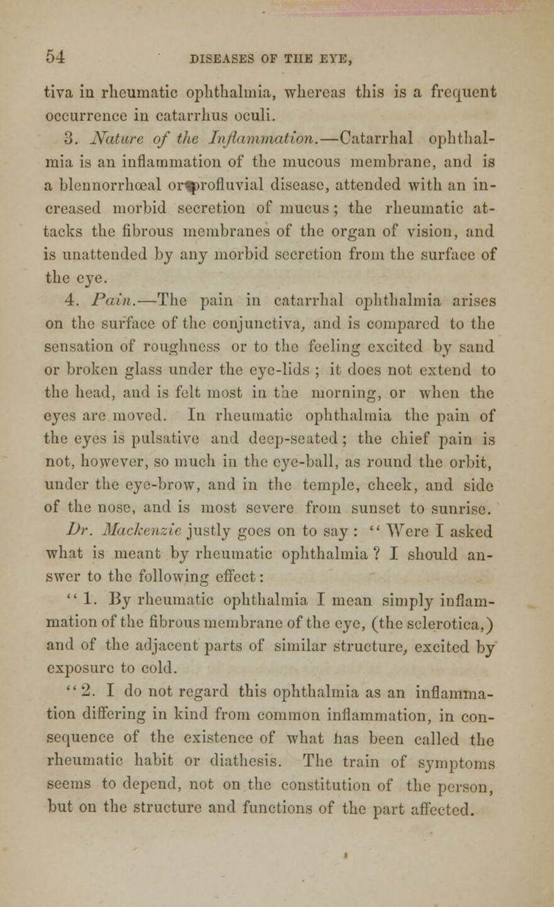 tiva in rheumatic ophthalmia, whereas this is a frequent occurrence in catarrhus oculi. 3. Nature of the Inflammation.—Catarrhal ophthal- mia is an inflammation of the mucous membrane, and is a blennorrhoeal or^rofluvial disease, attended with an in- creased morbid secretion of mucus; the rheumatic at- tacks the fibrous membranes of the organ of vision, and is unattended by any morbid secretion from the surface of the eye. 4. Pain.—The pain in catarrhal ophthalmia arises on the surface of the conjunctiva, and is compared to the sensation of roughness or to the feeling excited by sand or broken glass under the eye-lids ; it does not extend to the head, and is felt most in the morning, or when the eyes arc moved. In rheumatic ophthalmia the pain of the eyes is pulsativc and deep-seated ; the chief pain is not, however, so much in the eye-ball, as round the orbit, under the eye-brow, and in the temple, cheek, and side of the nose, and is most severe from sunset to sunrise. Dr. Mackenzie justly goes on to say : Were I asked what is meant by rheumatic ophthalmia ? I should an- swer to the following effect: 1. By rheumatic ophthalmia I mean simply inflam- mation of the fibrous membrane of the eye, (the sclerotica,) and of the adjacent parts of similar structure, excited by exposure to cold. 2. I do not regard this ophthalmia as an inflamma- tion differing in kind from common inflammation, in con- sequence of the existence of what has been called the rheumatic habit or diathesis. The train of symptoms seems to depend, not on the constitution of the person, but on the structure and functions of the part affected.