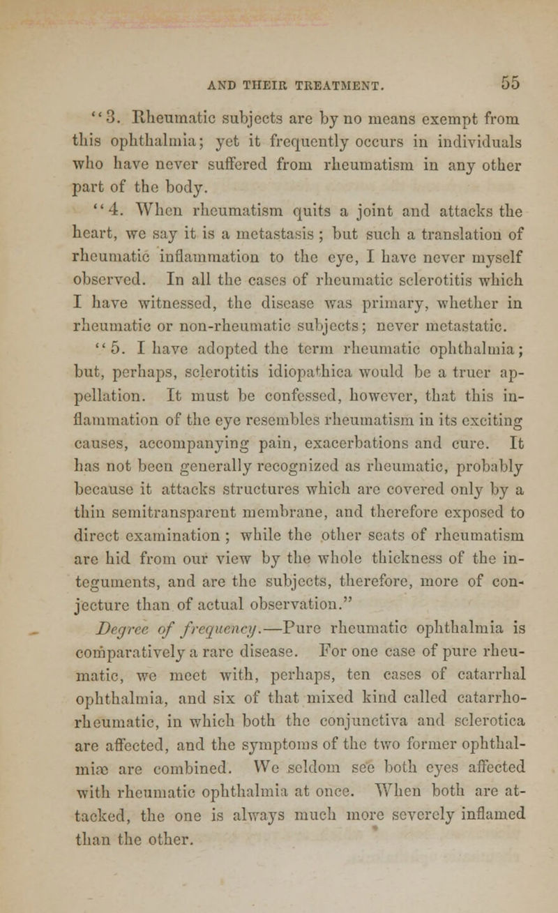 3. Rheumatic subjects are by no means exempt from tills ophthalmia; yet it frequently occurs in individuals who have never suffered from rheumatism in any other part of the body. 4. When rheumatism quits a joint and attacks the heart, we say it is a metastasis ; but such a translation of rheumatic inflammation to the eye, I have never myself observed. In all the cases of rheumatic sclerotitis which I have witnessed, the disease was primary, whether in rheumatic or non-rheumatic subjects; never metastatic. 5. I have adopted the term rheumatic ophthalmia; but, perhaps, sclerotitis idiopathica would be a truer ap- pellation. It must be confessed, however, that this in- flammation of the eye resembles rheumatism in its exciting causes, accompanying pain, exacerbations and cure. It has not been generally recognized as rheumatic, probably because it attacks structures which are covered only by a thin semitransparent membrane, and therefore exposed to direct examination ; while the other seats of rheumatism are hid from our view by the whole thickness of the in- teguments, and are the subjects, therefore, more of con- jecture than of actual observation. Degree of frequency.—Pure rheumatic ophthalmia is comparatively a rare disease. For one case of pure rheu- matic, we meet with, perhaps, ten cases of catarrhal ophthalmia, and six of that mixed kind called catarrho- rheumatic, in which both the conjunctiva and sclerotica arc affected, and the symptoms of the two former ophthal- mia) are combined. VVe seldom see both eyes affected with rheumatic ophthalmia at once. When both are at- tacked, the one is always much more severely inflamed than the other.
