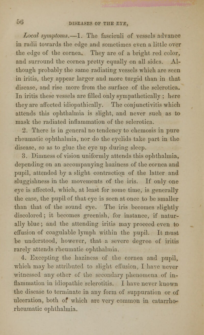 50 DISEASES OF THE EYE, Local symptoms.—1. The fasciculi of vessels advance in radii towards the edge and sometimes even a little over the edge of the cornea. They are of a bright red color, and surround the cornea pretty equally on all sides. Al- though probably the same radiating vessels which arc seen in iritis, they appear larger and more turgid than in that disease, and rise more from the surface of the sclerotica. In iritis these vessels are filled only sympathetically ; here they are affected idiopathically. The conjunctivitis which attends this ophthalmia is slight, and never such as to mask the radiated inflammation of the sclerotica. 2. There is in general no tendency to chemosis in pure rheumatic ophthalmia, nor do the eyelids take part in the disease, so as to glue the eye up during sleep. 3. Dimness of vision uniformly attends this ophthalmia, depending on an accompanying haziness of the cornea and pupil, attended by a slight contraction of the latter and sluggishness in the movements of the iris. If only one eye is affected, which, at least for some time, is generally the case, the pupil of that eye is seen at once to be smaller than that of the sound eye. The iris becomes slightly discolored; it becomes greenish, for instance, if natur- ally blue ; and the attending iritis may proceed even to effusion of coagulablc lymph within the pupil. It must be understood, however, that a severe degree of iritis rarely attends rheumatic ophthalmia. 4. Excepting the haziness of the cornea and pupil, which may be attributed to slight effusion, I have never witnessed any other of the secondary phenomena of in- flammation in idiopathic sclerotitis. I have never known the disease to terminate in any form of suppuration or of ulceration, both of which are very common in catarrho rheumatic ophthalmia.