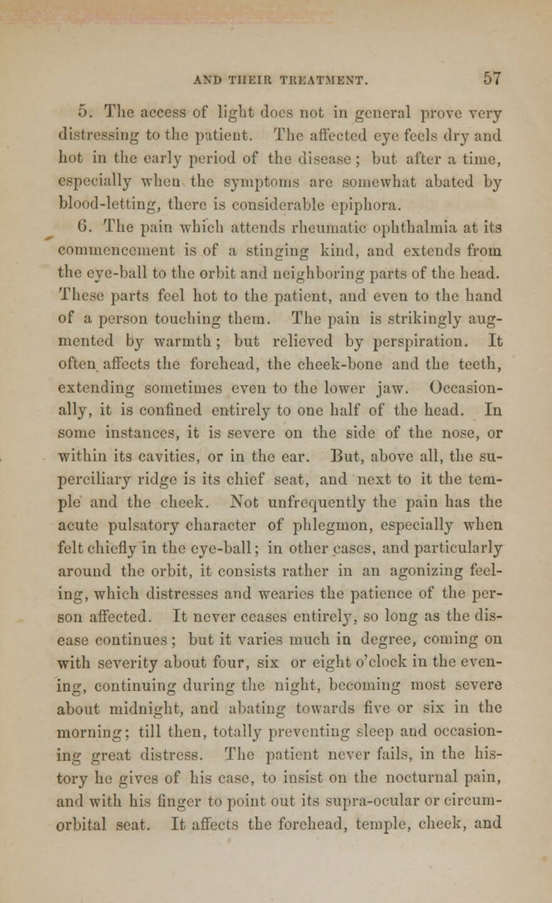 5. The access of light docs not in general prove very distressing to the patient. The affected eye feels dry and hot in the early period of the disease; but after a time, especially when the symptoms are somewhat abated by blood-letting, there is considerable epiphora. G. The pain which attends rheumatic ophthalmia at its commencement is of a stinging kind, and extends from the eye-ball to the orbit and neighboring parts of the head. These parts feel hot to the patient, and even to the hand of a person touching them. The pain is strikingly aug- mented by warmth; but relieved by perspiration. It often affects the forehead, the cheek-bone and the teeth, extending sometimes even to the lower jaw. Occasion- ally, it is confined entirely to one half of the head. In some instances, it is severe on the side of the nose, or within its cavities, or in the ear. But, above all, the su- perciliary ridge is its chief seat, and next to it the tem- ple and the cheek. Not unfrequently the pain has the acute pulsatory character of phlegmon, especially when felt chiefly in the eye-ball; in other cases, and particularly around the orbit, it consists rather in an agonizing feel- ing, which distresses and wearies the patience of the per- son affected. It never ceases entirely, so long as the dis- ease continues; but it varies much in degree, coming on with severity about four, six or eight o'clock in the even- ing, continuing during the night, becoming most severe about midnight, and abating towards five or six in the morning; till then, totally preventing sleep and occasion- ing great distress. The patient never fails, in the his- tory he gives of his case, to insist on the nocturnal pain, and with his finger to point out its supra-ocular or circum- orbital seat. It affects the forehead, temple, cheek, and