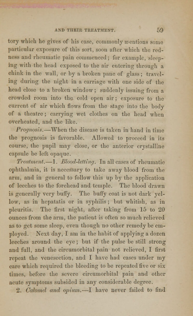 tory which he gives of his case, commonly mentions some particular exposure of this sort, soon after which the red- ness and rheumatic pain commenced; for example, sleep- ing with the head exposed to the air entering through a chink in the wall, or by a broken pane of glass; travel- ing during the night in a carriage with one side of the head close to a broken window ; suddenly issuing from a crowded room into the cold open air; exposure to the current of air which flows from the stage into the body of a theatre; carrying wet clothes on the head when overheated, and the like. Prognosis.—When the disease is taken in hand in time the prognosis is favorable. Allowed to proceed in its course, the pupil may close, or the anterior crystalline capsule be left opaque. Treatment. — 1. Blood-letting. In all cases of rheumatic ophthalmia, it is necessary to take away blood from the arm, and in general to follow this up by the application of leeches to the forehead and temple. The blood drawn is generally very buffy. The huffy coat is not dark yel- low, as in hepatatis or in syphilis ; but whitish, as in pleuritis. The first night, after taking from 15 to 20 ounces from the arm, the patient is often so much relieved as to get some sleep, even though no other remedy be em- ployed. Next day, I am in the habit of applying a dozen leeches around the eye; but if the pulse be still strong and full, and the circumorbital pain not relieved, I first repeat the venesection, and I have had cases under my care which required the bleeding to be repeated five or six times, before the severe circumorbital pain and other acute symptoms subsided in any considerable degree. 2. Calomel and opium.—I have never failed to find
