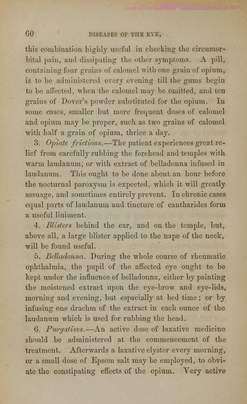 this combination highly useful in checking the circumor- bital pain, and dissipating the other symptoms. A pill, containing four grains of calomel with one grain of opium, is to be administered every evening till the gums begin to be affected, when the calomel may be omitted, and ten grains of Dover's powder substituted for the opium. In some cases, smaller but more frequent doses of calomel and opium may be proper, such as two grains of calomel with half a grain of opium, thrice a day. 3. Opiate frictions.—The patient experiences great re- lief from carefully rubbing the forehead and temples with warm laudanum, or with extract of belladonna infused in laudanum. This ought to be done about an hour before the nocturnal paroxysm is expected, which it will greatly assuage, and sometimes entirely prevent. In chronic cases equal parts of laudanum and tincture of cantharides form a useful liniment. 4. Misters behind the ear, and on the temple, but, above all, a large blister applied to the nape of the neck, Avill be found useful. 5. Belladonna. During the whole course of rheumatic ophthalmia, the pupil of the affected eye ought to be kept under the influence of belladonna, either by painting the moistened extract upon the eye-brow and eye-lids, morning and evening, but especially at bed time; or by infusing one drachm of the extract in each ounce of the laudanum which is used for rubbing the head. 6. Purgatives.—An active dose of laxative medicine should be administered at the commencement of the treatment. Afterwards a laxative clyster every morning, or a small dose of Epsom salt may be employed, to obvi- ate the constipating effects of the opium. Very active