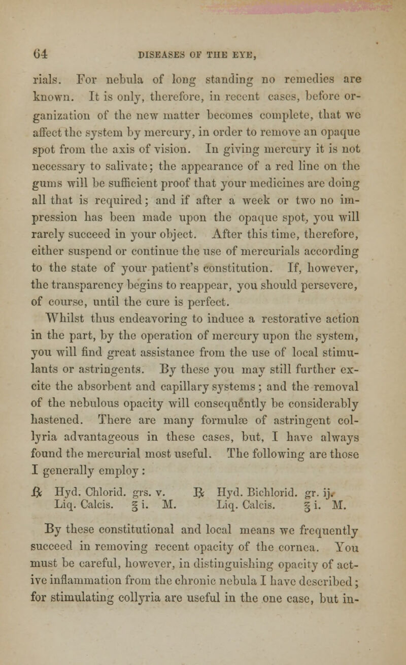 rials. For nebula of long standing no remedies are known. It is only, therefore, in recent cases, before or- ganization of the new matter becomes complete, that we affect the system by mercury, in order to remove an opaque spot from the axis of vision. In giving mercury it is not necessary to salivate; the appearance of a red line on the gums will be sufficient proof that your medicines arc doing all that is required; and if after a week or two no im- pression has been made upon the opaque spot, you will rarely succeed in your object. After this time, therefore, either suspend or continue the use of mercurials according to the state of your patient's constitution. If, however, the transparency begins to reappear, you should persevere, of course, until the cure is perfect. Whilst thus endeavoring to induce a restorative action in the part, by the operation of mercury upon the system, you will find great assistance from the use of local stimu- lants or astringents. By these you may still further ex- cite the absorbent and capillary systems ; and the removal of the nebulous opacity will consequently be considerably hastened. There are many formulae of astringent col- ljria advantageous in these cases, but, I have always found the mercurial most useful. The following are those I generally employ: B; Hyd. Chlorid. grs. v. B; Hyd. Bichlorid. gr. ij. Liq. Calcis. § i. M. Liq. Calcis. § i. M. By these constitutional and local means we frequently succeed in removing recent opacity of the cornea. You must be careful, however, in distinguishing opacity of act- ive inflammation from the chronic nebula I have described; for stimulating collyria are useful in the one case, but in-