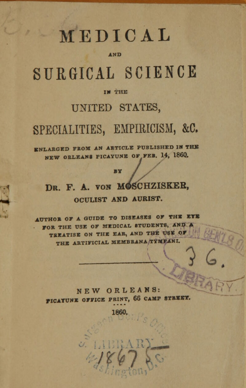 MEDICAL AND SURGICAL SCIENCE IN THE UNITED STATES, SPECIALITIES, EMPIRICISM, &C. ENLARGED FBOM AN ABTICLE PUBLISHED IN THE NEW ORLEANS PICAYUNE OF FEB. 14, I860. BY / ?. A. von M^SCl DR. F. A. von m^chziskeb, OCULIST AKD AURIST. AUTHOB OF A GUIDE TO DI8EA8ES OF THE EYE FOB THE USE OF MEDICAL 8TUDENT8, AND A TBEATISE ON THE EAB, AND THE U8E OF THE ARTIFICIAL MEMBBANA TYMFANI. H. NEW ORLEANS; FICATUNE OFFICE PRINT, 66 CAMP STREET. 1860.