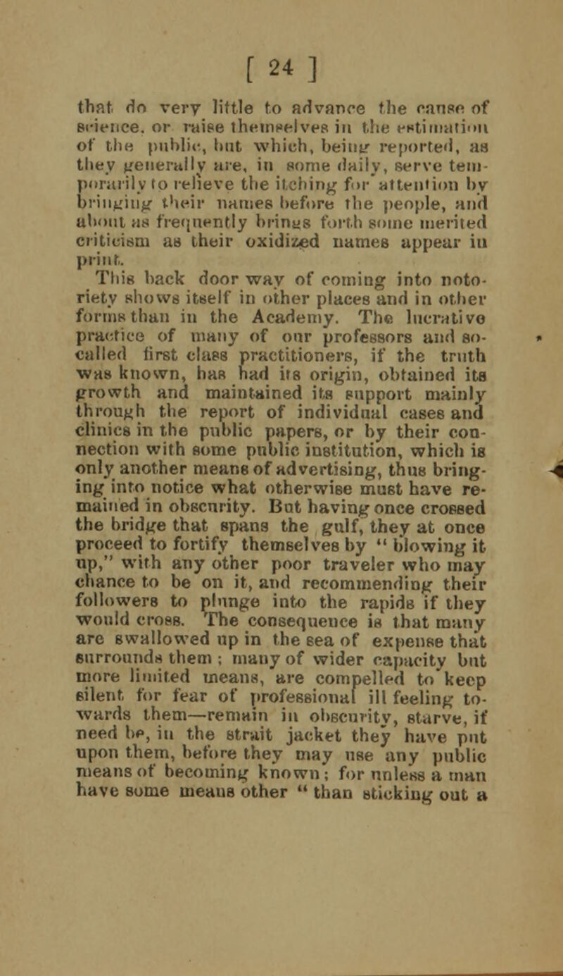 [24] that do very little to advance the ranee of science, or raise themselves in the ertitiiution of the public, hut which, beiuy reported, as they generally are, in some daily, serve tem- porarily to relieve the itching for attention by bringing their names before the people, anil about as frequently brinas forth some merited criticism as their oxidized names appear in print. This back door way of coming into noto- riety shows itself in other places and in other forms than in the Academy. The literati vo practice of many of oar professors and so- called first class practitioners, if the truth was known, has had its origin, obtained its growth and maintained its support mainly through the report of individual cases and clinics in the public papers, or by their con- nection with some public institution, which is only another means of advertising, thus bring- ing into notice what otherwise must have re- mained in obscurity. But having once crossed the bridge that spans the gulf, they at once proceed to fortify themselves by  blowing it up, with any other poor traveler who may chance to be on it, and recommending their followers to plunge into the rapids if they would cross. The consequence is that many arc swallowed up in the sea of expense that surrounds them ; many of wider capacity but inore limited means, are compelled to keep silent for fear of professional ill feeling to- wards them—remain in obscmitv, starve, if need be, in the strait jacket they have put upon them, before they may use any public means of becoming known; for unless a man have some uieaus other  than sticking out a