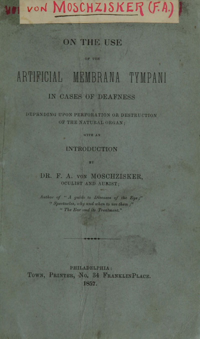 ■ vori M05CHZJ5KEI^ (f.h) ON THE USE ARTIFICIAL MEMBRANA TYMPANI IN CASES OF DEAFNESS DEPENDING UPON PERFORATION OR DESTRUCTION OF THE NATURAL ORGAN; WITH AN INTRODUCTION DR. F. A. von MOSCHZISKER, OCULIST AND AURIST; Author of A (jaide, to Diseases of the Eye;  Spectacles, why and when to use them /'  The Ear mid its Treatment. philadelphia : Town, Printer, No. 34 FranklinPlace. 1857.