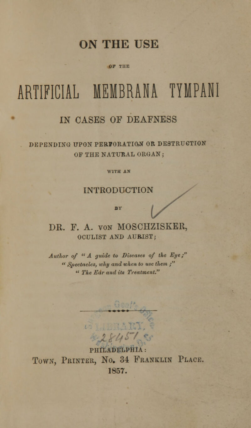 ON THE USE ARTIFICIAL MEMBRANA TIMPANI IN CASES OF DEAFNESS DEPENDING UPON PERFORATION OR DESTRUCTION OF THE NATURAL ORGAN ; INTRODUCTION DR. F. A. von MOSCHZISKER, OCULIST AND AUB.IST; Author of A guide to Diseases of the Eye;  Spectacles, why and when to use them ;  The Ear and its Treatment. philadelphia : Town, Printer, No. 34 Franklin Place. 1857.