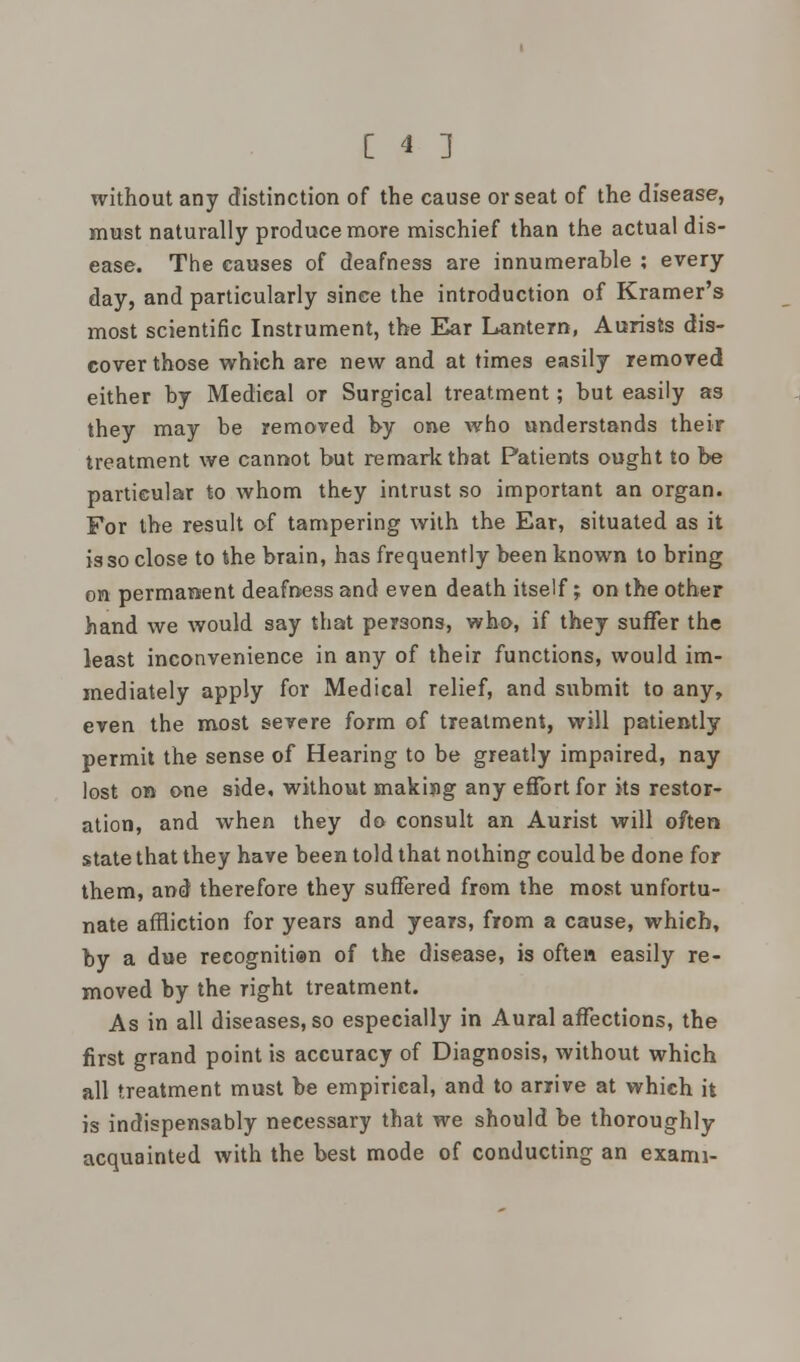 without any distinction of the cause or seat of the disease, must naturally produce more mischief than the actual dis- ease. The causes of deafness are innumerable ; every day, and particularly since the introduction of Kramer's most scientific Instrument, the Ear Lantern, Aurists dis- cover those which are new and at times easily removed either by Medical or Surgical treatment; but easily as they may be removed by one who understands their treatment we cannot but remark that Patients ought to be particular to whom they intrust so important an organ. For the result of tampering with the Ear, situated as it is so close to the brain, has frequently been known to bring on permanent deafness and even death itself; on the other hand we would say that persons, who, if they suffer the least inconvenience in any of their functions, would im- mediately apply for Medical relief, and submit to any, even the most severe form of treatment, will patiently permit the sense of Hearing to be greatly impaired, nay lost on one side, without makijig any effort for its restor- ation, and when they do consult an Aurist will often state that they have been told that nothing could be done for them, and therefore they suffered from the most unfortu- nate affliction for years and years, from a cause, which, by a due recognition of the disease, is often easily re- moved by the right treatment. As in all diseases, so especially in Aural affections, the first grand point is accuracy of Diagnosis, without which all treatment must be empirical, and to arrive at which it is indispensably necessary that we should be thoroughly acquainted with the best mode of conducting an exami-