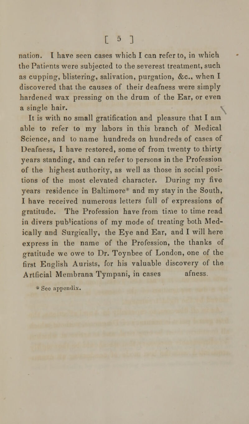 nation. I have seen cases which I can refer to, in which the Patients were subjected to the severest treatment, such as cupping, blistering, salivation, purgation, &c, when I discovered that the causes of their deafness were simply hardened wax pressing on the drum of the Ear, or even a single hair. v It is with no small gratification and pleasure that I am able to refer to my labors in this branch of Medical Science, and to name hundreds on hundreds of cases of Deafness, I have restored, some of from twenty to thirty years standing, and can refer to persons in the Profession of the highest authority, as well as those in social posi- tions of the most elevated character. During my five years residence in Baltimore* and my stay in the South, I have received numerous letters full of expressions of gratitude. The Profession have from time to time read in divers pub'ications of my mode of treating both Med- ically and Surgically, the Eye and Ear, and I will here express in the name of the Profession, the thanks of gratitude we owe to Dr. Toynbee of London, one of the first English Aurists, for his valuable discovery of the Artficial Membrana Tympani, in cases afness. * Soo appondix.