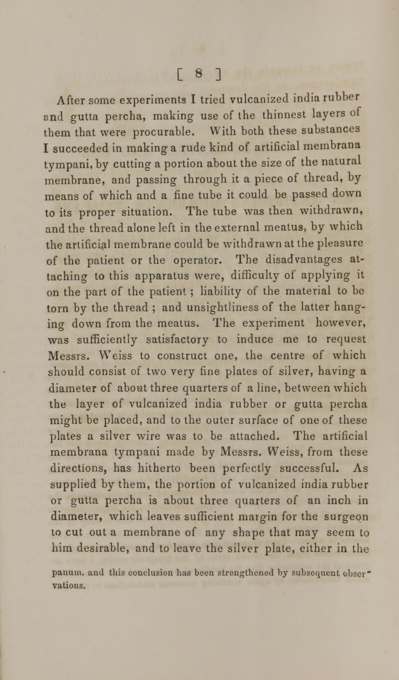 After some experiments I tried vulcanized india rubber and gutta percha, making use of the thinnest layers of them that were procurable. With both these substances I succeeded in making a rude kind of artificial membrana tympani, by cutting a portion about the size of the natural membrane, and passing through it a piece of thread, by means of which and a fine tube it could be passed down to its proper situation. The tube was then withdrawn, and the thread alone left in the external meatus, by which the artificial membrane could be withd rawn at the pleasure of the patient or the operator. The disadvantages at- taching to this apparatus were, difficulty of applying it on the part of the patient ; liability of the material to be torn by the thread ; and unsightliness of the latter hang- ing down from the meatus. The experiment however, was sufficiently satisfactory to induce me to request Messrs. Weiss to construct one, the centre of which should consist of two very fine plates of silver, having a diameter of about three quarters of a line, between which the layer of vulcanized india rubber or gutta percha might be placed, and to the outer surface of one of these plates a silver wire was to be attached. The artificial membrana tympani made by Messrs. Weiss, from these directions, has hitherto been perfectly successful. As supplied by them, the portion of vulcanized india rubber or gutta percha is about three quarters of an inch in diameter, which leaves sufficient margin for the surgeon to cut out a membrane of any shape that may seem to him desirable, and to leave the silver plate, either in the panum. and this conclusion has been strongthoned by subsequent obscr vations.
