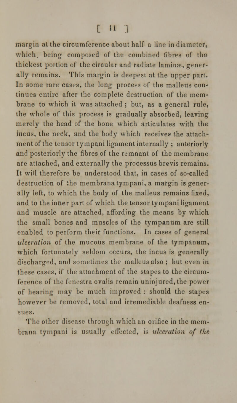 [ n .1 margin at the circumference about half a line in diameter, which, being composed of the combined fibres of the thickest portion of the circular and radiate laminae, gener- ally remains. This margin is deepest at the upper part. In some rare cases, the long process of the malleus con- tinues entire after the complete destruction of the mem* brane to which it was attached ; but, as a general rule, the whole of this process is gradually absorbed, leaving merely the head of the bone which articulates with the incus, the neck, and the body which receives the attach- ment of the tensor tympani ligament internally ; anteriorly and posteriorly the fibres of the remnant of the membrane are attached, and externally the processus brevis remains. It will therefore be understood that, in cases of so-called destruction of the membrana tympani, a margin is gener- ally left, to which the body of the malleus remains fixed, and to the inner part of which the tensor tympani ligament and muscle are attached, affording the means by which the small bones and muscles of the tympanum are still enabled to perform their functions. In cases of general ulceration of the mucous membrane of the tympanum, which fortunately seldom occurs, the incus is generally discharged, and sometimes the malleus also ; but even in these cases, if the attachment of the stapes to the circum- ference of the fenestra ovalis remain uninjured, the power of hearing may be much improved : should the stapc3 however be removed, total and irremediable deafness en- sues. The other disease through which an orifice in the mem- brana tympani is usually effected, is ulceration of the