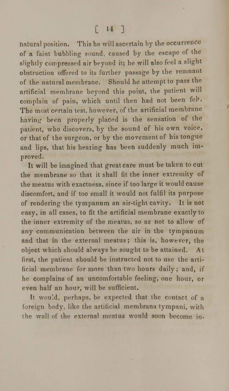 natural position. This he will ascertain by the occurrence of a faint bubbling sound, caused by the escape of the slightly compressed air beyond it; he will also feel a slight obstruction offered to its further passage by the remnant of the natural membrane. Should he attempt to pass the artificial membrane beyond, this point, the patient will complain of pain, which until then had not been feh. The most certain test, however, of the artificial membrane having been properly placed is the sensation of the patient, who discovers, by the sound of his own voice, or that of the surgeon, or by the movement of his tongue and. lips, that his hearing has been suddenly much im- proved. It will be imagined that great care must be taken to cut the membrane so that it shall fit the inner extremity of the meatus with exactness, since if too large it would cause discomfort, and if too small it would not fulfil its purpose of rendering the tympanum an air-tight cavity. It is not easy, in all cases, to fit the artificial membrane exactly to the inner extremity of the meatus, so as not to allow of any communication between the air in the tympanum and that in the external meatus; this is, however, the object which should always be sought to be attained. At first, the patient should be instructed not to use the arti- ficial membrane for more than two hours daily; and, if he complains of an uncomfortable feeling, one hour, or even half an hour, will be sufficient. It would, perhaps, be expected that the contact of a 'oreign body, like the artificial membrana tympani, with the wall of the external meatus would soon become in-