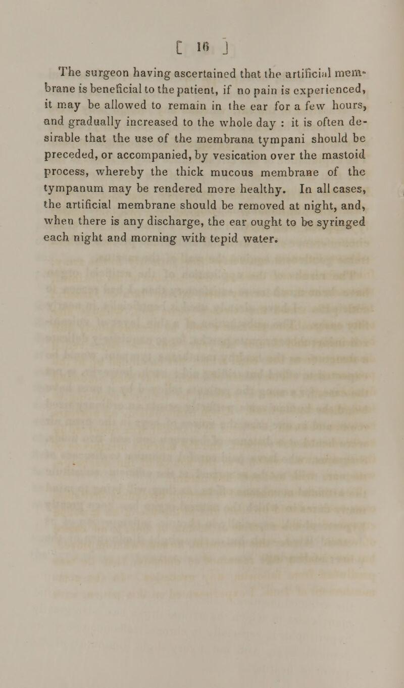 [ IB j The surgeon having ascertained that the artificial mem- brane is beneficial to the patient, if no pain is experienced, it may be allowed to remain in the ear for a few hours, and gradually increased to the whole day : it is often de- sirable that the use of the membrana tympani should be preceded, or accompanied, by vesication over the mastoid process, whereby the thick mucous membrane of the tympanum may be rendered more healthy. In all cases, the artificial membrane should be removed at night, and, when there is any discharge, the ear ought to be syringed each night and morning with tepid water.