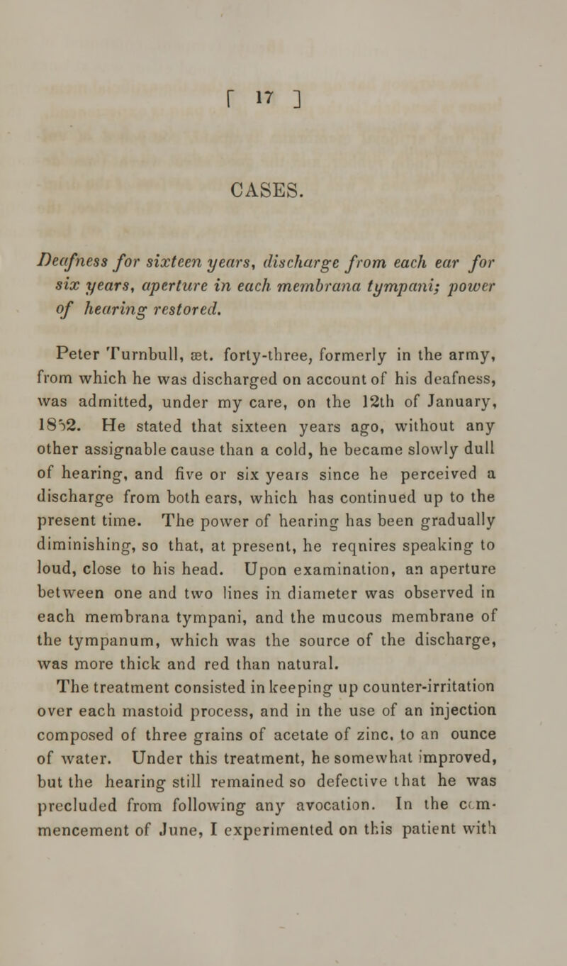 r »7 ] CASES. Deafness for sixteen years, discharge from each ear for six years, aperture in each membrana tympani; power of hearing restored. Peter Turnbull, set. forty-three, formerly in the army, from which he was discharged on account of his deafness, was admitted, under my care, on the 12th of January, I802. He stated that sixteen years ago, without any other assignable cause than a cold, he became slowly dull of hearing, and five or six years since he perceived a discharge from both ears, which has continued up to the present time. The power of hearing has been gradually diminishing, so that, at present, he reqnires speaking to loud, close to his head. Upon examination, an aperture between one and two lines in diameter was observed in each membrana tympani, and the mucous membrane of the tympanum, which was the source of the discharge, was more thick and red than natural. The treatment consisted in keeping up counter-irritation over each mastoid process, and in the use of an injection composed of three grains of acetate of zinc, to an ounce of water. Under this treatment, he somewhat improved, but the hearing still remained so defective that he was precluded from following any avocation. In the cc.m- mencement of June, I experimented on this patient with