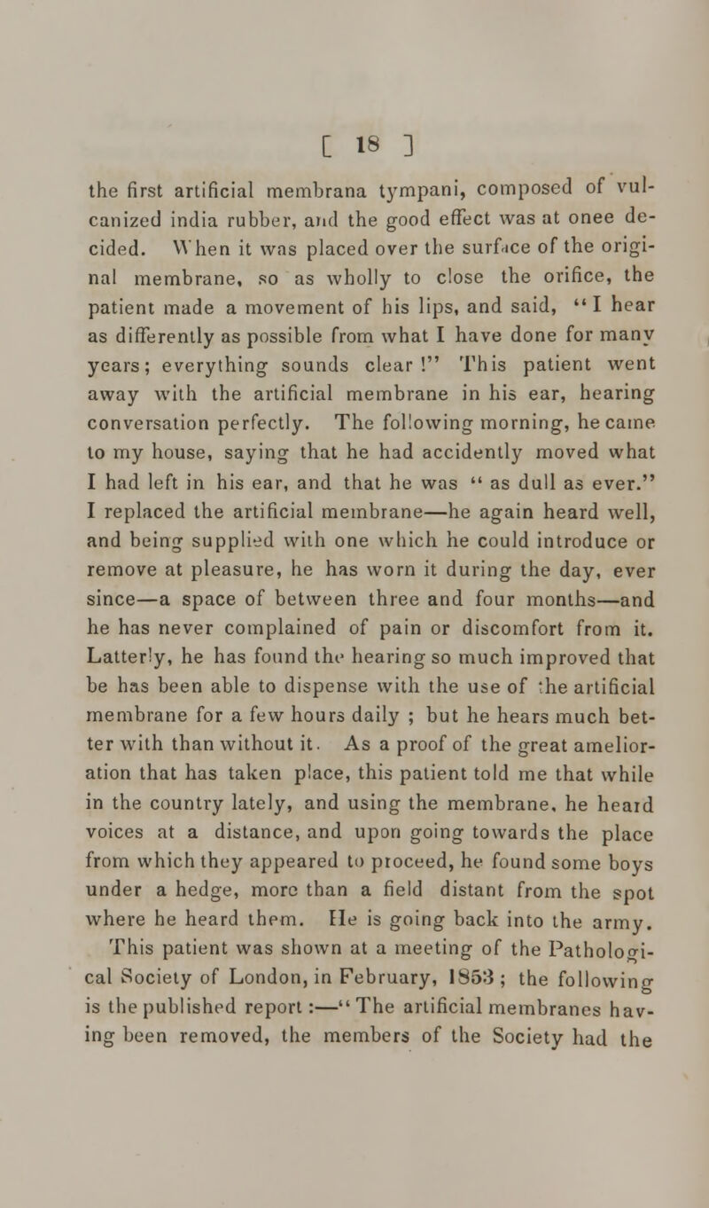 the first artificial membrana tympani, composed of vul- canized india rubber, and the good effect was at onee de- cided. When it was placed over the surface of the origi- nal membrane, so as wholly to close the orifice, the patient made a movement of his lips, and said,  I hear as differently as possible from what I have done for many years; everything sounds clear! This patient went away with the artificial membrane in his ear, hearing conversation perfectly. The following morning, he came to my house, saying that he had accidently moved what I had left in his ear, and that he was  as dull as ever. I replaced the artificial membrane—he again heard well, and being supplied with one winch he could introduce or remove at pleasure, he has worn it during the day, ever since—a space of between three and four months—and he has never complained of pain or discomfort from it. Latterly, he has found the hearing so much improved that be has been able to dispense with the use of the artificial membrane for a few hours daily ; but he hears much bet- ter with than without it. As a proof of the great amelior- ation that has taken place, this patient told me that while in the country lately, and using the membrane, he heard voices at a distance, and upon going towards the place from which they appeared to proceed, he found some boys under a hedge, more than a field distant from the spot where he heard them. He is going back into the army. This patient was shown at a meeting of the Pathologi- cal Society of London, in February, 1853; the following is the published report:—The artificial membranes hav- ing been removed, the members of the Society had the