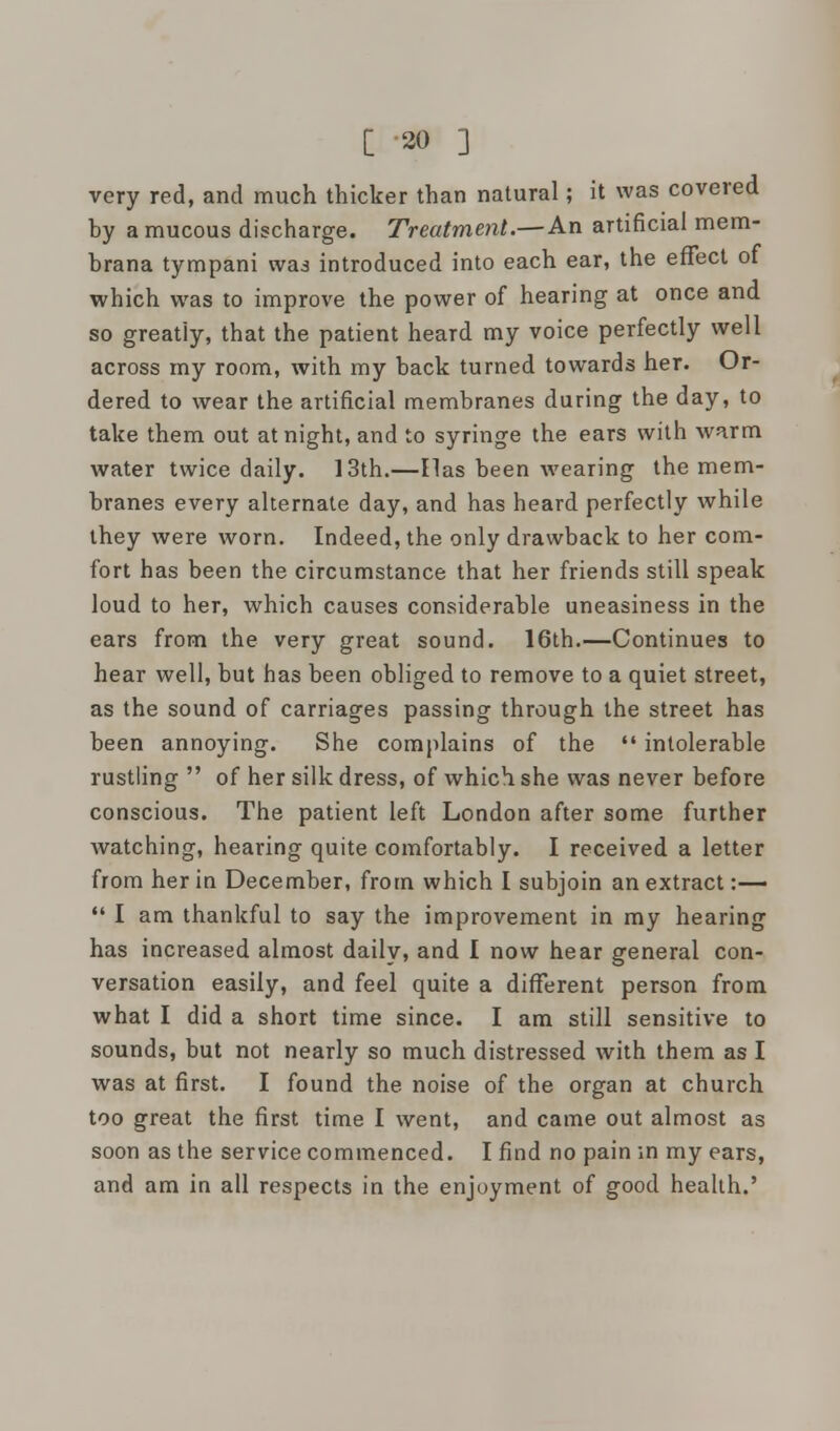 very red, and much thicker than natural; it was covered by a mucous discharge. Treatment.— An artificial mem- brana tympani wai introduced into each ear, the effect of which was to improve the power of hearing at once and so greatiy, that the patient heard my voice perfectly well across my room, with my back turned towards her. Or- dered to wear the artificial membranes during the day, to take them out at night, and to syringe the ears with warm water twice daily. 13th.—lias been wearing the mem- branes every alternate day, and has heard perfectly while they were worn. Indeed, the only drawback to her com- fort has been the circumstance that her friends still speak loud to her, which causes considerable uneasiness in the ears from the very great sound. 16th.—Continues to hear well, but has been obliged to remove to a quiet street, as the sound of carriages passing through the street has been annoying. She complains of the  intolerable rustling  of her silk dress, of which she was never before conscious. The patient left London after some further watching, hearing quite comfortably. I received a letter from her in December, from which I subjoin an extract:—  I am thankful to say the improvement in my hearing has increased almost daily, and I now hear general con- versation easily, and feel quite a different person from what I did a short time since. I am still sensitive to sounds, but not nearly so much distressed with them as I was at first. I found the noise of the organ at church too great the first time I went, and came out almost as soon as the service commenced. I find no pain in my ears, and am in all respects in the enjoyment of good health.'