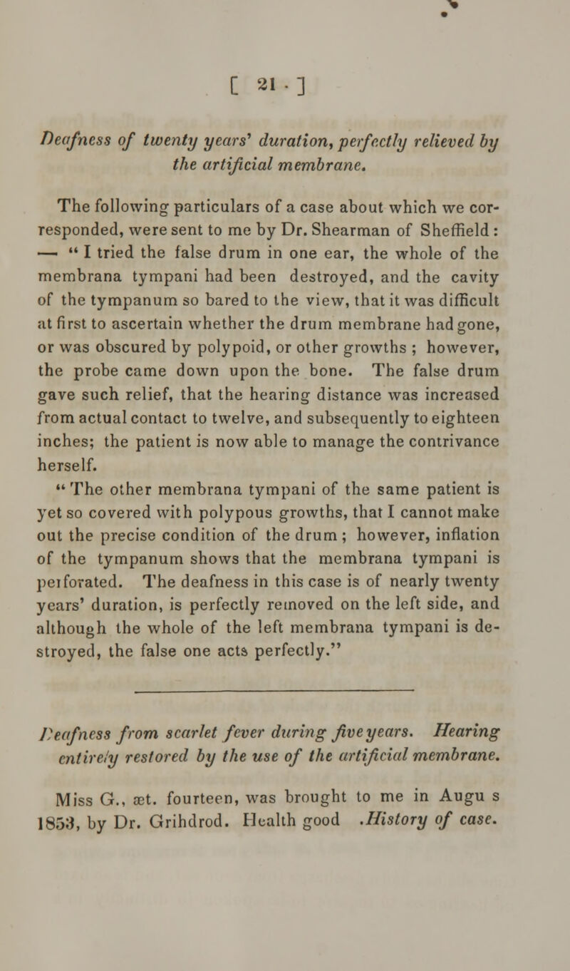 [2I-] Deafness of twenty years'1 duration, perfectly relieved by the artificial membrane. The following particulars of a case about which we cor- responded, were sent to me by Dr. Shearman of Sheffield: •—  I tried the false drum in one ear, the whole of the membrana tympani had been destroyed, and the cavity of the tympanum so bared to the view, that it was difficult at first to ascertain whether the drum membrane had gone, or was obscured by polypoid, or other growths ; however, the probe came down upon the bone. The false drum gave such relief, that the hearing distance was increased from actual contact to twelve, and subsequently to eighteen inches; the patient is now able to manage the contrivance herself. The other membrana tympani of the same patient is yet so covered with polypous growths, that I cannot make out the precise condition of the drum ; however, inflation of the tympanum shows that the membrana tympani is peiforated. The deafness in this case is of nearly twenty years' duration, is perfectly removed on the left side, and although the whole of the left membrana tympani is de- stroyed, the false one acta perfectly. Deafness from scarlet fever daring five years. Hearing entirely restored by the use of the artificial membrane. Miss G., ret. fourteen, was brought to me in Augu s 1853, by Dr. Grihdrod. Health good .History of case.