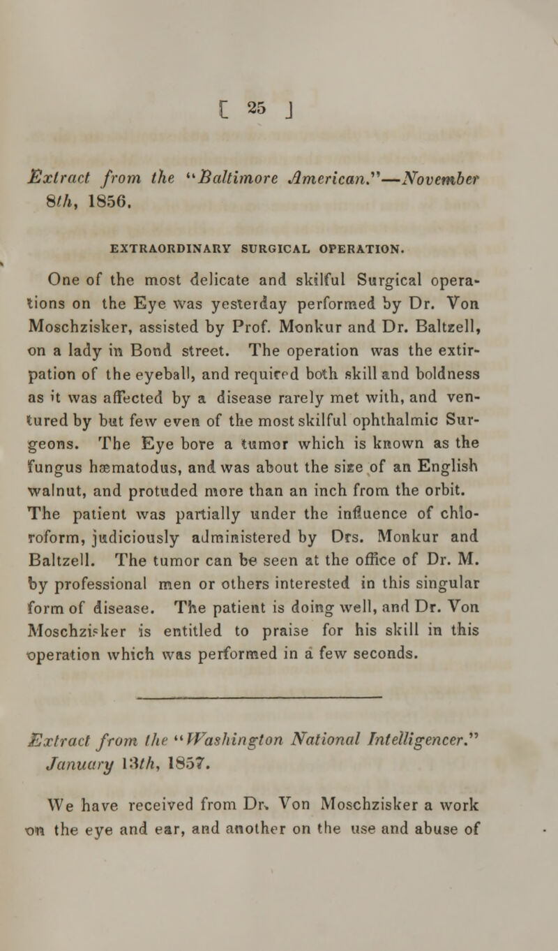 Extract from the Baltimore American.'1''—November 8th, 1856. EXTRAORDINARY SURGICAL OPERATION. One of the most delicate and skilful Surgical opera- lions on the Eye was yesterday performed by Dr. Von Moschzisker, assisted by Prof. Monkur and Dr. Baltzell, on a lady in Bond street. The operation was the extir- pation of the eyeball, and required both skill and boldness as it was affected by a disease rarely met with, and ven- tured by but few even of the most skilful ophthalmic Sur- geons. The Eye bore a tumor which is known as the fungus haematodus, and was about the size of an English walnut, and protuded more than an inch from the orbit. The patient was partially under the influence of chlo- roform, judiciously administered by Drs. Monkur and Baltzell. The tumor can be seen at the office of Dr. M. by professional men or others interested in this singular form of disease. The patient is doing well, and Dr. Von Moschzi?ker is entitled to praise for his skill in this •operation which was performed in a few seconds. Extract from the Washington National Intelligencer.'''' January VMh, 1857. We have received from Dr. Von Moschzisker a work on the eye and ear, and another on the use and abuse of