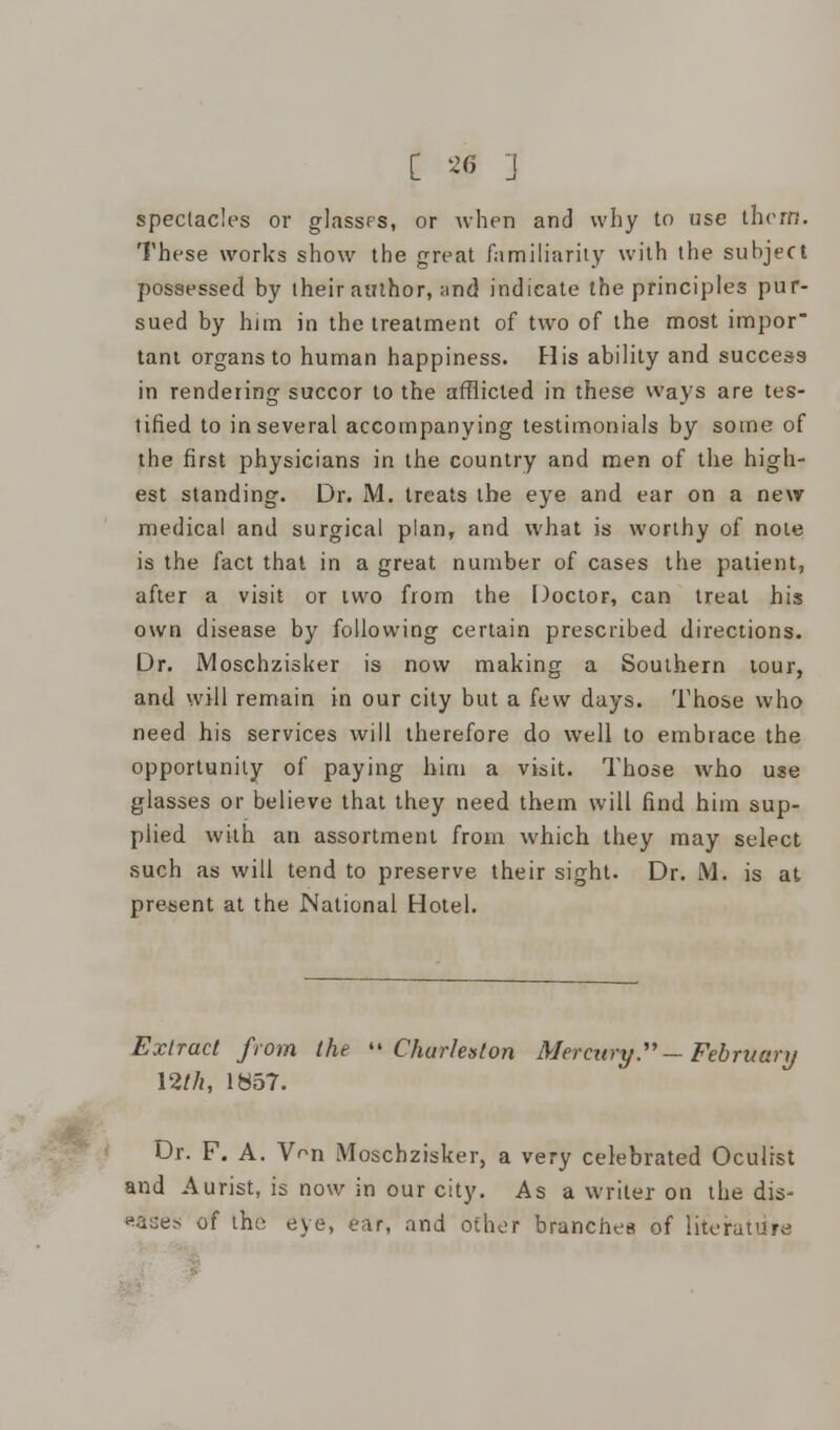 spectacles or glasses, or when and why to use thorn. These works show the great familiarity with the subject possessed by their author, and indicate the principles pur- sued by him in the treatment of two of the most impor tant organs to human happiness. His ability and success in rendering succor to the afflicted in these ways are tes- tified to in several accompanying testimonials by some of the first physicians in the country and men of the high- est standing. Dr. M. treats the eye and ear on a new medical and surgical plan, and what is worthy of note is the fact that in a great number of cases the patient, after a visit or iwo from the Doctor, can treat his own disease by following certain prescribed directions. Dr. Moschzisker is now making a Southern tour, and will remain in our city but a few days. Those who need his services will therefore do well to embrace the opportunity of paying him a visit. Those who use glasses or believe that they need them will find him sup- plied with an assortment from which they may select such as will tend to preserve their sight. Dr. M. is at present at the National Hotel. Extract from the Charleston Mercury. — February 12//*, 1857. Dr. F. A. VVn Moschzisker, a very celebrated Oculist and Aurist, is now in our city. As a writer on the dis- eases of the eye, ear, and other branches of literature