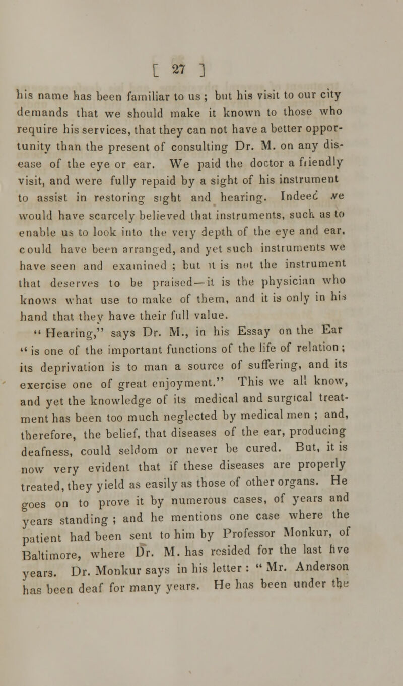 his name has been familiar to us ; but his visit to our city demands that we should make it known to those who require his services, that they can not have a better oppor- tunity than the present of consulting Dr. M. on any dis- ease of the eye or ear. We paid the doctor a fiiendly visit, and were fully repaid by a sight of his instrument to assist in restoring sight and hearing. Indeec .ve would have scarcely believed that instruments, such as to enable us to look into the veiy depth of the eye and ear, could have been arranged, and yet such instruments we have seen and examined ; but it is not the instrument that deserves to be praised—it is the physician who knows what use to make of them, and it is only in his hand that they have their full value.  Hearing, says Dr. M., in his Essay on the Ear  is one of the important functions of the life of relation; its deprivation is to man a source of suffering, and its exercise one of great enjoyment. This we all know, and yet the knowledge of its medical and surgical treat- ment has been too much neglected by medical men ; and, therefore, the belief, that diseases of the ear, producing deafness, could seldom or never be cured. But, it is now very evident that if these diseases are properly treated, they yield as easily as those of other organs. He goes on to prove it by numerous cases, of years and years standing ; and he mentions one case where the patient had been sent to him by Professor Monkur, of Baltimore, where Dr. M. has resided for the last five years. Dr. Monkur says in his letter :  Mr. Anderson has been deaf for many years. He has been under the